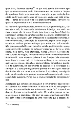 18
quer dizer, ficarmos atentos14
ao que está sendo dito como algo
que estamos experienciando diretamente em nós mesmos. Se pu-
dermos fazer deste segundo modo — ou seja, se por meio da des-
crição pudermos experienciar diretamente aquilo que está sendo
dito — penso que então tudo terá grande significado. Talvez vocês
queiram experimentar isto à medida que ouvem.
No mundo há grande pobreza, como na Ásia, e grande riqueza, co-
mo neste país; há crueldade, sofrimento, injustiça, um modo de
viver em que não há amor. Vendo tudo isso, o que fazer? Qual é a
abordagem verdadeira para todos estes incontáveis problemas? Em
todo lugar, as religiões vêm enfatizando o autoaperfeiçoamento, o
cultivo da virtude, a aceitação da autoridade, seguir certos dogmas
e crenças, realizar grandes esforços para estar em conformidade.
Não apenas na religião, mas também social e politicamente, somos
constantemente incitados ao autoaperfeiçoamento. Devo ser mais
nobre, mais gentil, mais atencioso, menos violento. A sociedade,
com a ajuda da religião, trouxe uma cultura de autoaperfeiçoamen-
to no sentido mais amplo da palavra. E isso é o que cada um de nós
tenta fazer o tempo todo — tentamos melhorar a nós mesmos, o
que implica esforço, disciplina, conformidade, competição, aceita-
ção da autoridade, um sentimento de segurança, a justificação da
ambição. E o autoaperfeiçoamento produz mesmo alguns resulta-
dos óbvios; ele nos torna mais inclinados à sociedade; tem signifi-
cado social e nada mais, porque o autoaperfeiçoamento não revela
a realidade suprema. Penso que é muito importante compreender
isto.
As religiões que temos não nos ajudam a compreender aquilo que é
real porque elas essencialmente se baseiam não no desapegar-se
do ‘eu’, mas na melhoria, no refinamento desse ‘eu’, o que é, de
diversas formas, a continuidade dele. São muito poucos os que
rompem com a sociedade, não com as suas armadilhas aparentes,
mas com todas as implicações de uma sociedade que é baseada na
14
to be aware of
 