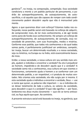 19
ganância15
, na inveja, na comparação, competição. Essa sociedade
condiciona a mente a um padrão particular de pensamento, o pa-
drão do autoaperfeiçoamento, do autoajustamento, do auto-
sacrifício, e só aqueles que são capazes de romper com todo condi-
cionamento podem descobrir aquilo que não é mensurável pela
mente.
Agora: o que queremos dizer com esforço? Estamos todos nos es-
forçando; nosso padrão social está baseado no esforço de adquirir,
de compreender mais, de ter mais conhecimento, e de agir tendo
como pano-de-fundo esse conhecimento. Há sempre um esforço de
autoaperfeiçoamento, de autoajustamento, de correção, essa ne-
cessidade de preencher, com suas frustrações, medos e misérias.
Conforme esse padrão, que todos nós conhecemos e do qual todos
somos parte, é perfeitamente justificável ser ambicioso, competir,
ter inveja, buscar um determinado resultado; e a nossa sociedade,
seja na América, na Europa ou na Índia, está essencialmente basea-
da nisso.
Então: a nossa sociedade, a nossa cultura em seu sentido mais am-
plo, ajudam o indivíduo a encontrar a verdade? Ou ela é prejudicial
ao homem, impedindo-o de descobrir aquilo que é a verdade? A
sociedade como nós a conhecemos, essa cultura em que vivemos e
funcionamos, certamente ajuda o homem a se conformar com um
determinado padrão, a ser respeitável, e é produto de muitas von-
tades. Nós criamos esta sociedade; ela não surgiu por si mesma. E
esta sociedade ajuda o indivíduo a encontrar a verdade, Deus — use
o nome que quiser, as palavras não importam — ou o indivíduo de-
ve deixar totalmente de lado a cultura, os valores da sociedade,
para descobrir o que é a verdade? O que não significa — por favor,
lembremo-nos disso muito claramente — que ele se torna antisso-
cial, ou faça aquilo que quer. Ao contrário.
A presente estrutura social está baseada na inveja, na ganância, que
15
acquisitiveness
 