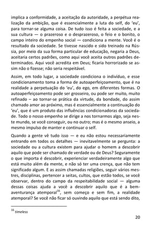 20
implica a conformidade, a aceitação da autoridade, a perpétua rea-
lização da ambição, que é essencialmente a luta do self, do ‘eu’,
para tornar-se alguma coisa. De tudo isso é feita a sociedade, e a
sua cultura — o prazeroso e o desprazeroso, o feio e o bonito, o
campo inteiro do empenho social — condiciona a mente. Você é o
resultado da sociedade. Se tivesse nascido e sido treinado na Rús-
sia, por meio da sua forma particular de educação, negaria a Deus,
aceitaria certos padrões, como aqui você aceita outros padrões de-
terminados. Aqui você acredita em Deus; ficaria horrorizado se as-
sim não o fizesse; não seria respeitável.
Assim, em todo lugar, a sociedade condiciona o indivíduo, e esse
condicionamento toma a forma de autoaperfeiçoamento, que é na
realidade a perpetuação do ‘eu’, do ego, em diferentes formas. O
autoaperfeiçoamento pode ser grosseiro, ou pode ser muito, muito
refinado – ao tornar-se prática da virtude, da bondade, do assim
chamado amor ao próximo, mas é essencialmente a continuação do
‘eu’, que é um produto das influências condicionadoras da socieda-
de. Todo o nosso empenho se dirige a nos tornarmos algo, seja nes-
te mundo, se você conseguir, ou no outro; mas é o mesmo anseio, a
mesmo impulso de manter e continuar o self.
Quando a gente vê tudo isso — e eu não estou necessariamente
entrando em todos os detalhes — inevitavelmente se pergunta: a
sociedade ou a cultura existem para ajudar o homem a descobrir
aquilo que pode ser chamado de verdade ou de Deus? Seguramente
o que importa é descobrir, experienciar verdadeiramente algo que
está muito além da mente, e não só ter uma crença, que não tem
significado algum. E as assim chamadas religiões, seguir vários mes-
tres, disciplinas, pertencer a seitas, cultos, que estão todos, se você
observar, dentro do campo da respeitabilidade social — alguma
dessas coisas ajuda a você a descobrir aquilo que é a bem-
aventurança atemporal16
, sem começo e sem fim, a realidade
atemporal? Se você não ficar só ouvindo aquilo que está sendo dito,
16
timeless
 
