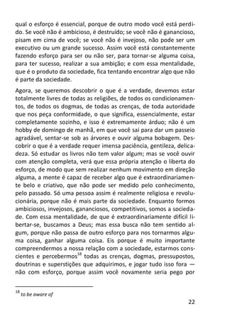 22
qual o esforço é essencial, porque de outro modo você está perdi-
do. Se você não é ambicioso, é destruído; se você não é ganancioso,
pisam em cima de você; se você não é invejoso, não pode ser um
executivo ou um grande sucesso. Assim você está constantemente
fazendo esforço para ser ou não ser, para tornar-se alguma coisa,
para ter sucesso, realizar a sua ambição; e com essa mentalidade,
que é o produto da sociedade, fica tentando encontrar algo que não
é parte da sociedade.
Agora, se queremos descobrir o que é a verdade, devemos estar
totalmente livres de todas as religiões, de todos os condicionamen-
tos, de todos os dogmas, de todas as crenças, de toda autoridade
que nos peça conformidade, o que significa, essencialmente, estar
completamente sozinho, e isso é extremamente árduo; não é um
hobby de domingo de manhã, em que você sai para dar um passeio
agradável, sentar-se sob as árvores e ouvir alguma bobagem. Des-
cobrir o que é a verdade requer imensa paciência, gentileza, delica-
deza. Só estudar os livros não tem valor algum; mas se você ouvir
com atenção completa, verá que essa própria atenção o liberta do
esforço, de modo que sem realizar nenhum movimento em direção
alguma, a mente é capaz de receber algo que é extraordinariamen-
te belo e criativo, que não pode ser medido pelo conhecimento,
pelo passado. Só uma pessoa assim é realmente religiosa e revolu-
cionária, porque não é mais parte da sociedade. Enquanto formos
ambiciosos, invejosos, gananciosos, competitivos, somos a socieda-
de. Com essa mentalidade, de que é extraordinariamente difícil li-
bertar-se, buscamos a Deus; mas essa busca não tem sentido al-
gum, porque não passa de outro esforço para nos tornarmos algu-
ma coisa, ganhar alguma coisa. Eis porque é muito importante
compreendermos a nossa relação com a sociedade, estarmos cons-
cientes e percebermos18
todas as crenças, dogmas, pressupostos,
doutrinas e superstições que adquirimos, e jogar tudo isso fora —
não com esforço, porque assim você novamente seria pego por
18
to be aware of
 