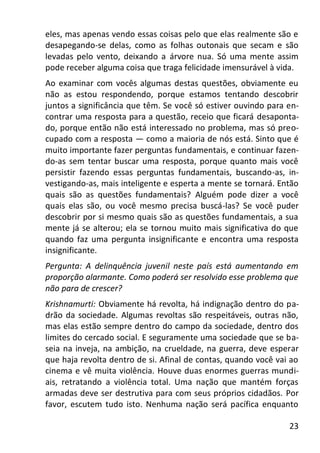 23
eles, mas apenas vendo essas coisas pelo que elas realmente são e
desapegando-se delas, como as folhas outonais que secam e são
levadas pelo vento, deixando a árvore nua. Só uma mente assim
pode receber alguma coisa que traga felicidade imensurável à vida.
Ao examinar com vocês algumas destas questões, obviamente eu
não as estou respondendo, porque estamos tentando descobrir
juntos a significância que têm. Se você só estiver ouvindo para en-
contrar uma resposta para a questão, receio que ficará desaponta-
do, porque então não está interessado no problema, mas só preo-
cupado com a resposta — como a maioria de nós está. Sinto que é
muito importante fazer perguntas fundamentais, e continuar fazen-
do-as sem tentar buscar uma resposta, porque quanto mais você
persistir fazendo essas perguntas fundamentais, buscando-as, in-
vestigando-as, mais inteligente e esperta a mente se tornará. Então
quais são as questões fundamentais? Alguém pode dizer a você
quais elas são, ou você mesmo precisa buscá-las? Se você puder
descobrir por si mesmo quais são as questões fundamentais, a sua
mente já se alterou; ela se tornou muito mais significativa do que
quando faz uma pergunta insignificante e encontra uma resposta
insignificante.
Pergunta: A delinquência juvenil neste país está aumentando em
proporção alarmante. Como poderá ser resolvido esse problema que
não para de crescer?
Krishnamurti: Obviamente há revolta, há indignação dentro do pa-
drão da sociedade. Algumas revoltas são respeitáveis, outras não,
mas elas estão sempre dentro do campo da sociedade, dentro dos
limites do cercado social. E seguramente uma sociedade que se ba-
seia na inveja, na ambição, na crueldade, na guerra, deve esperar
que haja revolta dentro de si. Afinal de contas, quando você vai ao
cinema e vê muita violência. Houve duas enormes guerras mundi-
ais, retratando a violência total. Uma nação que mantém forças
armadas deve ser destrutiva para com seus próprios cidadãos. Por
favor, escutem tudo isto. Nenhuma nação será pacífica enquanto
 