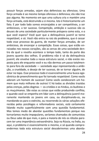 24
possuir forças armadas, sejam elas defensivas ou ofensivas. Uma
força armada é ao mesmo tempo ofensiva e defensiva; ela não traz
paz alguma. No momento em que uma cultura cria e mantém uma
força armada, está destruindo a si mesma. Isto é historicamente um
fato. E por todo lado somos encorajados a ser competitivos, a ser
ambiciosos, a ter sucesso. Competição, ambição e sucesso são os
deuses de uma sociedade particularmente próspera como esta, e o
que você espera? Você quer que a delinquência juvenil se torne
respeitável, e só. Você não entra na raiz do problema, que é cessar
todo esse processo da guerra, de manter forças armadas, de ser
ambicioso, de encorajar a competição. Essas coisas, que estão en-
raizadas nos nossos corações, são as cercas de uma sociedade den-
tro da qual a revolta acontece o tempo todo, tanto da parte dos
jovens quanto dos velhos. O problema não é só da delinquência
juvenil; ele envolve toda a nossa estrutura social, e não existe res-
posta para ele enquanto você e eu não dermos um passo totalmen-
te para fora da sociedade — sociedade aqui representando a ambi-
ção, a crueldade, o desejo de ter sucesso, de se tornar alguém, de
estar no topo. Esse processo todo é essencialmente uma busca ego-
cêntrica de preenchimento que foi tornada respeitável. Como vocês
adoram um homem de sucesso! Como vocês condecoram um ho-
mem que mata milhares de outros! E há todas as divisões trazidas
pelas crenças, pelos dogmas — os cristãos e os hindus, os budistas e
os muçulmanos. São estas as coisas que estão produzindo conflito;
e quando você se empenha em lidar com a delinquência juvenil me-
ramente mantendo os jovens em casa, ou disciplinando-os, ou
mandando-os para o exército, ou recorrendo às várias soluções ofe-
recidas pelos psicólogos e reformadores sociais, está certamente
lidando muito superficialmente com uma questão fundamental.
Mas temos medo de abordar questões fundamentais porque nos
tornaríamos muito impopulares, seríamos chamados de comunistas
ou Deus sabe do que mais, e para a maioria de nós os rótulos pare-
cem ter uma importância extraordinária. Seja na Rússia, na Índia, ou
aqui, o problema é essencialmente o mesmo, e só quando compre-
endermos toda esta estrutura social descobriremos uma aborda-
 