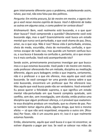 25
gem inteiramente diferente para o problema, estabelecendo assim,
talvez, paz real, não esta falsa paz dos políticos.
Pergunta: Em minha procura, fui de mestre em mestre, e agora che-
go a você nesse mesmo espírito de busca. Você é diferente de todos
os outros em alguma coisa, e como poderei ter certeza disso?
Krishnamurti: Bem, você realmente está buscando, e o que quer
dizer buscar? Você compreende a questão? Obviamente você está
buscando algo, mas o quê? Essencialmente você busca um estado
mental que nunca será perturbado, e que você chama de paz, Deus,
amor, ou o que seja. Não é isso? Nossa vida é perturbada, ansiosa,
cheia de medo, escuridão, cheia de reviravoltas, confusão, e que-
remos escapar de tudo isso; mas quando um homem confuso bus-
ca, a sua busca é baseada na confusão e, portanto, só o que encon-
tra é mais confusão. Você está acompanhando isto?
Sendo assim, primeiramente precisamos investigar por que busca-
mos e o que estamos buscando. Você pode ir de mestre em mestre,
cada professor oferecendo-lhe um método, disciplina ou meditação
diferente, alguns pura bobagem; então o que importa, certamente,
não é o professor e o que ele oferece, mas aquilo que você está
buscando. Se você conseguir ter uma grande clareza sobre o que
está buscando, encontrará um professor que lhe oferecerá isso.
Mas aquilo que você busca pode não ser verdadeiro. Você entende?
Eu posso querer a felicidade suprema, o que significa um estado
mental não-perturbado em que haverá completa quietude, sem
conflito, sem dor, sem investigação, sem dúvida; então pratico uma
disciplina que algum professor ofereça, e é provável que exatamen-
te essa disciplina produza um resultado, que eu chame de paz. Pos-
so também tomar alguma pílula, alguma droga, que terá o mesmo
efeito — só que não será respeitável, enquanto o outro sim. [Risa-
das] Por favor, não é um assunto para rir; isso é o que realmente
estamos fazendo.
Então, obviamente, aquilo que você busca é o que irá encontrar, se
estiver disposto a pagar por isso. Se você se colocar nas mãos de
 
