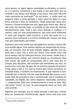 26
outra pessoa, se seguir alguma autoridade ou disciplina, se contro-
lar a si mesmo, encontrará o que busca, o que quer dizer que na
verdade o seu desejo está ditando a sua busca; mas você não está
nada consciente da motivação19
da sua busca... e então você me
pergunta sobre a minha posição, e sobre como irá saber se o que
estou dizendo é falso ou verdadeiro. Tendo procurado vários pro-
fessores, e ficado enrolado com isso, agora quer tentar aqui. Mas eu
não estou lhe dizendo nada; na verdade eu não estou lhe dizendo
absolutamente nada. Tudo o que estou dizendo é: conheça a si
mesmo, cada vez mais profundamente, veja você como realmente
é, coisa que ninguém pode ensiná-lo; e você não pode ver a si
mesmo como realmente é se estiver limitado por crenças, por dog-
mas, por superstições, por medos.
Senhores, para uma mente que não pode ficar sozinha, a busca não
terá sentido algum. Ficar sozinho significa ser desprovido de corrup-
ção, ser inocente, livre de toda tradição, dogma, opinião, livre da-
quilo que o outro fala, e assim por diante. Uma mente assim não
busca porque não há nada para buscar; essa mente, sendo livre, é
completamente imóvel, sem nenhum desejo ou movimento. Mas
este estado não pode ser conquistado; não é uma coisa que se
compre pela disciplina; não acontece por desistirmos do sexo, ou
praticarmos certo tipo de ioga. Ele só acontece quando há compre-
ensão sobre o self, o ‘eu’, que se mostra pela mente consciente na
atividade diária, e também no inconsciente. O que importa é com-
preender por si mesmo, não por meio da direção dos outros, o con-
teúdo total da consciência, que é condicionado, que é resultado da
sociedade, da religião, dos vários impactos, impressões, memórias
— compreender todo esse condicionamento e livrar-se dele. Mas
não existe “como” ser livre. Se você pergunta como ser livre, não
está ouvindo.
Digamos, por exemplo, que eu esteja dizendo a você que a mente
deve ser totalmente incondicionada. Agora: como você ouve uma
19
aware of the motivation
 