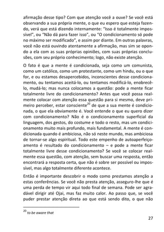 27
afirmação desse tipo? Com que atenção você a ouve? Se você está
observando a sua própria mente, o que eu espero que esteja fazen-
do, verá que está dizendo internamente: “Isso é totalmente impos-
sível”, ou “Não dá para fazer isso”, ou “O condicionamento só pode
no máximo ser modificado”, e assim por diante. Em outras palavras,
você não está ouvindo atentamente a afirmação, mas sim se opon-
do a ela com as suas próprias opiniões, com suas próprias conclu-
sões, com seu próprio conhecimento; logo, não existe atenção.
O fato é que a mente é condicionada, seja como um comunista,
como um católico, como um protestante, como um hindu, ou o que
for, e ou estamos desapercebidos, inconscientes desse condiciona-
mento, ou tentamos aceitá-lo, ou tentamos modificá-lo, enobrecê-
lo, mudá-lo; mas nunca colocamos a questão: pode a mente ficar
totalmente livre do condicionamento? Antes que você possa real-
mente colocar com atenção essa questão para si mesmo, deve pri-
meiro perceber, estar consciente20
de que a sua mente é condicio-
nada, o que ela obviamente é. Você entende o que eu quero dizer
com condicionamento? Não é o condicionamento superficial da
linguagem, dos gestos, do costume e todo o resto, mas um condici-
onamento muito mais profundo, mais fundamental. A mente é con-
dicionada quando é ambiciosa, não só neste mundo, mas ambiciosa
de tornar-se algo espiritual. Todo este empenho de autoaperfeiço-
amento é resultado do condicionamento – e pode a mente ficar
totalmente livre desse condicionamento? Se você se colocar real-
mente essa questão, com atenção, sem buscar uma resposta, então
encontrará a resposta certa, que não é sobre ser possível ou impos-
sível, mas algo totalmente diferente acontece.
Então é importante descobrir o modo como prestamos atenção a
estas conferências. Se você não presta atenção, asseguro-lhe que é
uma perda de tempo vir aqui todo final de semana. Pode ser agra-
dável dirigir até Ojai, mas faz muito calor. Ao passo que, se você
puder prestar atenção direta ao que está sendo dito, o que não
20
to be aware that
 