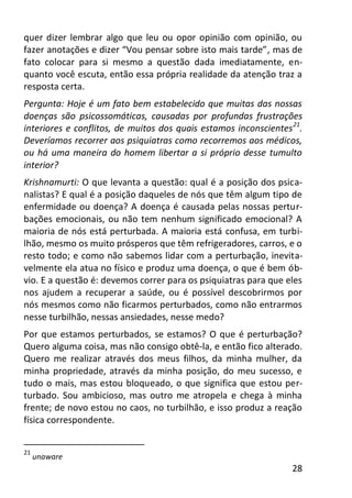28
quer dizer lembrar algo que leu ou opor opinião com opinião, ou
fazer anotações e dizer “Vou pensar sobre isto mais tarde”, mas de
fato colocar para si mesmo a questão dada imediatamente, en-
quanto você escuta, então essa própria realidade da atenção traz a
resposta certa.
Pergunta: Hoje é um fato bem estabelecido que muitas das nossas
doenças são psicossomáticas, causadas por profundas frustrações
interiores e conflitos, de muitos dos quais estamos inconscientes21
.
Deveríamos recorrer aos psiquiatras como recorremos aos médicos,
ou há uma maneira do homem libertar a si próprio desse tumulto
interior?
Krishnamurti: O que levanta a questão: qual é a posição dos psica-
nalistas? E qual é a posição daqueles de nós que têm algum tipo de
enfermidade ou doença? A doença é causada pelas nossas pertur-
bações emocionais, ou não tem nenhum significado emocional? A
maioria de nós está perturbada. A maioria está confusa, em turbi-
lhão, mesmo os muito prósperos que têm refrigeradores, carros, e o
resto todo; e como não sabemos lidar com a perturbação, inevita-
velmente ela atua no físico e produz uma doença, o que é bem ób-
vio. E a questão é: devemos correr para os psiquiatras para que eles
nos ajudem a recuperar a saúde, ou é possível descobrirmos por
nós mesmos como não ficarmos perturbados, como não entrarmos
nesse turbilhão, nessas ansiedades, nesse medo?
Por que estamos perturbados, se estamos? O que é perturbação?
Quero alguma coisa, mas não consigo obtê-la, e então fico alterado.
Quero me realizar através dos meus filhos, da minha mulher, da
minha propriedade, através da minha posição, do meu sucesso, e
tudo o mais, mas estou bloqueado, o que significa que estou per-
turbado. Sou ambicioso, mas outro me atropela e chega à minha
frente; de novo estou no caos, no turbilhão, e isso produz a reação
física correspondente.
21
unaware
 