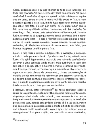 29
Agora, podemos você e eu nos libertar de todo esse turbilhão, de
toda essa confusão? O que é confusão? Você compreende? O que é
confusão? A confusão só aparece quando existe o fato mais aquilo
que eu penso sobre o fato: a minha opinião sobre o fato, o meu
desprezo quanto a esse fato, minha fuga desse fato, minha avalia-
ção sobre esse fato, e assim por diante. Se eu puder olhar para o
fato sem essa qualidade aditiva, cumulativa, não há confusão. Se
reconheço o fato de que certa estrada leva até Ventura, não há con-
fusão. A confusão só surge quando eu penso ou insisto que a estra-
da leva a outro lugar — e este é realmente o estado em que a maio-
ria de nós está. Nossas opiniões, nossas crenças, nossos desejos,
ambições, são tão fortes, estamos tão curvados ao peso deles, que
ficamos incapazes de olhar para o fato.
Assim, o fato mais a opinião, o julgamento, a avaliação, a ambição,
e tudo o mais, gera a confusão. E podemos você e eu, estando con-
fusos, não agir? Seguramente toda ação que nasce da confusão de-
ve levar a uma confusão ainda maior, mais turbilhão, e tudo isso
age sobre o corpo, sobre o sistema nervoso, e produz enfermida-
des. Estando confuso, reconhecer que está confuso não requer co-
ragem, mas certa clareza de pensamento, clareza de percepção. A
maioria de nós tem medo de reconhecer que estamos confusos, e
de dentro dessa confusão escolhemos líderes, professores, políti-
cos; e quando escolhemos a partir da nossa confusão, esta escolha
há de ser confusa, e o líder por sua vez também.
É possível, então, estar consciente22
da nossa confusão, saber a
causa dessa confusão, e não agir? Quando uma mente confusa age,
só pode produzir ainda mais confusão; mas uma mente que perce-
be que está confusa e compreende todo esse processo de confusão
precisa não agir, porque essa própria clareza já é a sua ação. Penso
que para a maioria das pessoas isso é muito difícil de entender por-
que estamos muito acostumados com o agir, com o fazer; mas se
conseguirmos olhar para a ação, ver quais são os seus resultados,
22
to be aware of
 