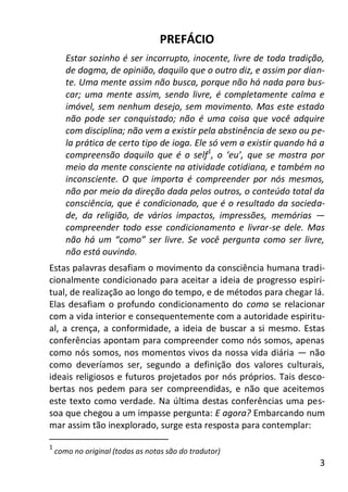 3
PREFÁCIO
Estar sozinho é ser incorrupto, inocente, livre de toda tradição,
de dogma, de opinião, daquilo que o outro diz, e assim por dian-
te. Uma mente assim não busca, porque não há nada para bus-
car; uma mente assim, sendo livre, é completamente calma e
imóvel, sem nenhum desejo, sem movimento. Mas este estado
não pode ser conquistado; não é uma coisa que você adquire
com disciplina; não vem a existir pela abstinência de sexo ou pe-
la prática de certo tipo de ioga. Ele só vem a existir quando há a
compreensão daquilo que é o self1
, o ‘eu’, que se mostra por
meio da mente consciente na atividade cotidiana, e também no
inconsciente. O que importa é compreender por nós mesmos,
não por meio da direção dada pelos outros, o conteúdo total da
consciência, que é condicionado, que é o resultado da socieda-
de, da religião, de vários impactos, impressões, memórias —
compreender todo esse condicionamento e livrar-se dele. Mas
não há um “como” ser livre. Se você pergunta como ser livre,
não está ouvindo.
Estas palavras desafiam o movimento da consciência humana tradi-
cionalmente condicionado para aceitar a ideia de progresso espiri-
tual, de realização ao longo do tempo, e de métodos para chegar lá.
Elas desafiam o profundo condicionamento do como se relacionar
com a vida interior e consequentemente com a autoridade espiritu-
al, a crença, a conformidade, a ideia de buscar a si mesmo. Estas
conferências apontam para compreender como nós somos, apenas
como nós somos, nos momentos vivos da nossa vida diária — não
como deveríamos ser, segundo a definição dos valores culturais,
ideais religiosos e futuros projetados por nós próprios. Tais desco-
bertas nos pedem para ser compreendidas, e não que aceitemos
este texto como verdade. Na última destas conferências uma pes-
soa que chegou a um impasse pergunta: E agora? Embarcando num
mar assim tão inexplorado, surge esta resposta para contemplar:
1
como no original (todas as notas são do tradutor)
 