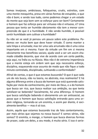 32
Somos invejosos, ambiciosos, fofoqueiros, cruéis, estreitos, com
uma mente mesquinha, presa em várias formas de estupidez, o que
não é bom; e sendo isso tudo, como podemos chegar a um estado
da mente que seja bom sem se esforçar para ser bom? Certamente
o homem que faz esforço para ser virtuoso não é virtuoso, é? Uma
pessoa que tenta ser humilde obviamente não tem a menor com-
preensão do que é a humildade. E não sendo humilde, é possível
sentir humildade sem cultivar a humildade?
Eu não sei se você já pensou um pouco sobre este problema. Po-
demos ver muito bem que deve haver virtude. É como manter a
sala limpa e arrumada; mas ter uma sala arrumada não é uma coisa
importante em si mesma. Fazer da virtude um fim em si mesma
obviamente traz benefícios sociais; ajuda você a ser um assim cha-
mado cidadão decente, que vive de acordo com um certo padrão,
seja aqui, na Índia ou na Rússia. Mas não é de extrema importância
que a mente esteja em ordem sem que seja necessário esforço,
disciplina, esquecendo esse assunto de modo que não fique a todo
minuto controlada, disciplinada, cultivando a conformidade?
Afinal de contas, o que é que estamos buscando? O que é que cada
um de nós busca, não na teoria, no abstrato, mas realmente? E há
alguma diferença entre a busca do homem que está querendo satis-
fação por meio do conhecimento, por meio de Deus, e a do homem
que busca ser rico, que busca realizar sua ambição, ou que tenta
satisfazer-se bebendo? Socialmente, há uma diferença. O homem
que busca satisfação bebendo é obviamente um ser antissocial, ao
passo que o homem que busca satisfação entrando para uma or-
dem religiosa, tornando-se um eremita, e assim por diante, é soci-
almente benéfico — mas é só isso.
Assim, aquilo que estamos buscando traz de fato contentamento,
por mais sérios que sejamos na nossa busca? E somos sérios, não
somos? O eremita, o monge, o homem que busca diversas formas
de prazer, cada um deles, a seu modo, é muito sério. E isso é serie-
 