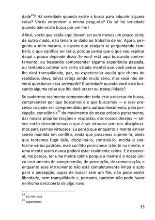 33
dade24
? Há seriedade quando existe a busca para adquirir alguma
coisa? Vocês entendem a minha pergunta? Ou só há seriedade
quando não existe busca por um fim?
Afinal, vocês que estão aqui devem ser pelo menos um pouco sério;
de outro modo, não teriam se dado ao trabalho de vir. Agora, per-
gunto a mim mesmo, e espero que estejam se perguntando tam-
bém, o que significa ser sério, porque penso que o que vou explicar
daqui a pouco depende disso. Se você está aqui buscando conten-
tamento, ou buscando compreender alguma experiência passada,
ou tentando cultivar um certo estado mental que você pensa que
lhe dará tranquilidade, paz, ou experienciar aquilo que chama de
realidade, Deus, talvez esteja sendo muito sério; mas você não de-
veria questionar essa seriedade? É seriedade quando você está bus-
cando alguma coisa que lhe dará prazer ou tranquilidade?
Se pudermos realmente compreender todo esse processo de busca,
compreender por que buscamos e o que buscamos — e esse pro-
cesso só pode ser compreendido pelo autoconhecimento, pela per-
cepção, consciência25
do movimento do nosso próprio pensamento,
das nossas próprias reações e respostas, dos nossos desejos — tal-
vez então descobriremos o que é ser virtuoso sem nos disciplinar-
mos para sermos virtuosos. Eu penso que enquanto a mente estiver
sendo mantida em conflito, ainda que possamos suprimi-lo, ainda
que tentemos fugir dele, discipliná-lo, controlá-lo, moldá-lo con-
forme vários padrões, esse conflito permanece latente na mente, e
uma mente assim nunca poderá estar realmente calma. E é essenci-
al, me parece, ter uma mente calma porque a mente é o nosso úni-
co instrumento de compreensão, de percepção, de comunicação, e
enquanto esse instrumento não está completamente limpo e apto
para a percepção, capaz de buscar sem um fim, não pode existir
liberdade, nem tranquilidade e, portanto, também não pode haver
nenhuma descoberta de algo novo.
24
earnesness
25
awareness
 
