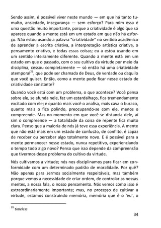 34
Sendo assim, é possível viver neste mundo — em que há tanto tu-
multo, ansiedade, insegurança — sem esforço? Para mim essa é
uma questão muito importante, porque a criatividade é algo que só
aparece quando a mente está em um estado em que não há esfor-
ço. Não estou usando a palavra “criatividade” no sentido acadêmico
de aprender a escrita criativa, a interpretação artística criativa, o
pensamento criativo, e todas essas coisas; eu a estou usando em
um sentido inteiramente diferente. Quando a mente está em um
estado em que o passado, com o seu cultivo da virtude por meio da
disciplina, cessou completamente — só então há uma criatividade
atemporal26
, que pode ser chamada de Deus, de verdade ou daquilo
que você quiser. Então, como a mente pode ficar nesse estado de
criatividade constante?
Quando você está com um problema, o que acontece? Você pensa
sobre ele, se afunda nele, faz um estardalhaço, fica tremendamente
excitado com ele; e quanto mais você o analisa, mais cava o buraco,
quanto mais o fica polindo, preocupando-se com ele, menos o
compreende. Mas no momento em que você se distancia dele, aí
sim o compreende — a totalidade da coisa de repente fica muito
clara. Penso que a maioria de nós já teve essa experiência. A mente
que não está mais em um estado de confusão, de conflito, é capaz
de receber ou perceber algo totalmente novo. E é possível para a
mente permanecer nesse estado, nunca repetitivo, experienciando
o tempo todo algo novo? Penso que isso depende da compreensão
que tivermos desse problema do cultivo da virtude.
Nós cultivamos a virtude; nós nos disciplinamos para ficar em con-
formidade com um determinado padrão de moralidade. Por quê?
Não apenas para sermos socialmente respeitáveis, mas também
porque vemos a necessidade de criar ordem, de controlar as nossas
mentes, a nossa fala, o nosso pensamento. Nós vemos como isso é
extraordinariamente importante; mas, no processo de cultivar a
virtude, estamos construindo memória, memória que é o ‘eu’, o
26
timeless
 