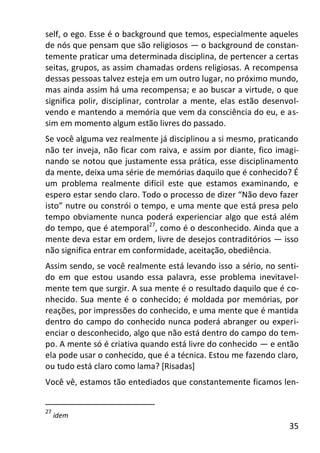35
self, o ego. Esse é o background que temos, especialmente aqueles
de nós que pensam que são religiosos — o background de constan-
temente praticar uma determinada disciplina, de pertencer a certas
seitas, grupos, as assim chamadas ordens religiosas. A recompensa
dessas pessoas talvez esteja em um outro lugar, no próximo mundo,
mas ainda assim há uma recompensa; e ao buscar a virtude, o que
significa polir, disciplinar, controlar a mente, elas estão desenvol-
vendo e mantendo a memória que vem da consciência do eu, e as-
sim em momento algum estão livres do passado.
Se você alguma vez realmente já disciplinou a si mesmo, praticando
não ter inveja, não ficar com raiva, e assim por diante, fico imagi-
nando se notou que justamente essa prática, esse disciplinamento
da mente, deixa uma série de memórias daquilo que é conhecido? É
um problema realmente difícil este que estamos examinando, e
espero estar sendo claro. Todo o processo de dizer “Não devo fazer
isto” nutre ou constrói o tempo, e uma mente que está presa pelo
tempo obviamente nunca poderá experienciar algo que está além
do tempo, que é atemporal27
, como é o desconhecido. Ainda que a
mente deva estar em ordem, livre de desejos contraditórios — isso
não significa entrar em conformidade, aceitação, obediência.
Assim sendo, se você realmente está levando isso a sério, no senti-
do em que estou usando essa palavra, esse problema inevitavel-
mente tem que surgir. A sua mente é o resultado daquilo que é co-
nhecido. Sua mente é o conhecido; é moldada por memórias, por
reações, por impressões do conhecido, e uma mente que é mantida
dentro do campo do conhecido nunca poderá abranger ou experi-
enciar o desconhecido, algo que não está dentro do campo do tem-
po. A mente só é criativa quando está livre do conhecido — e então
ela pode usar o conhecido, que é a técnica. Estou me fazendo claro,
ou tudo está claro como lama? [Risadas]
Você vê, estamos tão entediados que constantemente ficamos len-
27
idem
 