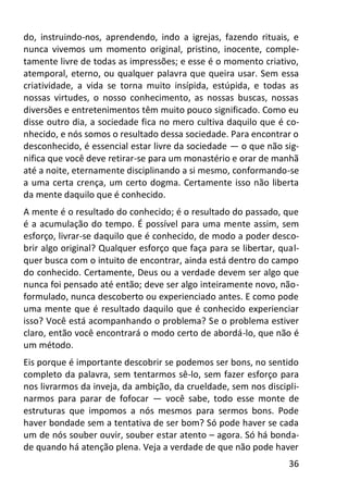 36
do, instruindo-nos, aprendendo, indo a igrejas, fazendo rituais, e
nunca vivemos um momento original, pristino, inocente, comple-
tamente livre de todas as impressões; e esse é o momento criativo,
atemporal, eterno, ou qualquer palavra que queira usar. Sem essa
criatividade, a vida se torna muito insípida, estúpida, e todas as
nossas virtudes, o nosso conhecimento, as nossas buscas, nossas
diversões e entretenimentos têm muito pouco significado. Como eu
disse outro dia, a sociedade fica no mero cultiva daquilo que é co-
nhecido, e nós somos o resultado dessa sociedade. Para encontrar o
desconhecido, é essencial estar livre da sociedade — o que não sig-
nifica que você deve retirar-se para um monastério e orar de manhã
até a noite, eternamente disciplinando a si mesmo, conformando-se
a uma certa crença, um certo dogma. Certamente isso não liberta
da mente daquilo que é conhecido.
A mente é o resultado do conhecido; é o resultado do passado, que
é a acumulação do tempo. É possível para uma mente assim, sem
esforço, livrar-se daquilo que é conhecido, de modo a poder desco-
brir algo original? Qualquer esforço que faça para se libertar, qual-
quer busca com o intuito de encontrar, ainda está dentro do campo
do conhecido. Certamente, Deus ou a verdade devem ser algo que
nunca foi pensado até então; deve ser algo inteiramente novo, não-
formulado, nunca descoberto ou experienciado antes. E como pode
uma mente que é resultado daquilo que é conhecido experienciar
isso? Você está acompanhando o problema? Se o problema estiver
claro, então você encontrará o modo certo de abordá-lo, que não é
um método.
Eis porque é importante descobrir se podemos ser bons, no sentido
completo da palavra, sem tentarmos sê-lo, sem fazer esforço para
nos livrarmos da inveja, da ambição, da crueldade, sem nos discipli-
narmos para parar de fofocar — você sabe, todo esse monte de
estruturas que impomos a nós mesmos para sermos bons. Pode
haver bondade sem a tentativa de ser bom? Só pode haver se cada
um de nós souber ouvir, souber estar atento – agora. Só há bonda-
de quando há atenção plena. Veja a verdade de que não pode haver
 