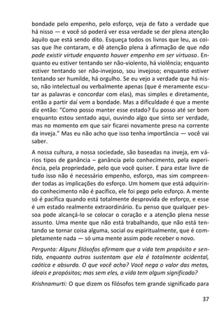 37
bondade pelo empenho, pelo esforço, veja de fato a verdade que
há nisso — e você só poderá ver essa verdade se der plena atenção
àquilo que está sendo dito. Esqueça todos os livros que leu, as coi-
sas que lhe contaram, e dê atenção plena à afirmação de que não
pode existir virtude enquanto houver empenho em ser virtuoso. En-
quanto eu estiver tentando ser não-violento, há violência; enquanto
estiver tentando ser não-invejoso, sou invejoso; enquanto estiver
tentando ser humilde, há orgulho. Se eu vejo a verdade que há nis-
so, não intelectual ou verbalmente apenas (que é meramente escu-
tar as palavras e concordar com elas), mas simples e diretamente,
então a partir daí vem a bondade. Mas a dificuldade é que a mente
diz então: “Como posso manter esse estado? Eu posso até ser bom
enquanto estou sentado aqui, ouvindo algo que sinto ser verdade,
mas no momento em que sair ficarei novamente preso na corrente
da inveja.” Mas eu não acho que isso tenha importância — você vai
saber.
A nossa cultura, a nossa sociedade, são baseadas na inveja, em vá-
rios tipos de ganância – ganância pelo conhecimento, pela experi-
ência, pela propriedade, pelo que você quiser. E para estar livre de
tudo isso não é necessário empenho, esforço, mas sim compreen-
der todas as implicações do esforço. Um homem que está adquirin-
do conhecimento não é pacífico, ele foi pego pelo esforço. A mente
só é pacífica quando está totalmente desprovida de esforço, e esse
é um estado realmente extraordinário. Eu penso que qualquer pes-
soa pode alcançá-lo se colocar o coração e a atenção plena nesse
assunto. Uma mente que não está trabalhando, que não está ten-
tando se tornar coisa alguma, social ou espiritualmente, que é com-
pletamente nada — só uma mente assim pode receber o novo.
Pergunta: Alguns filósofos afirmam que a vida tem propósito e sen-
tido, enquanto outros sustentam que ela é totalmente acidental,
caótica e absurda. O que você acha? Você nega o valor das metas,
ideais e propósitos; mas sem eles, a vida tem algum significado?
Krishnamurti: O que dizem os filósofos tem grande significado para
 