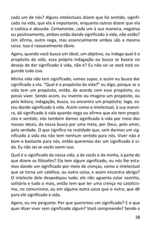 38
cada um de nós? Alguns intelectuais dizem que há sentido, signifi-
cado na vida, que ela é importante, enquanto outros dizem que ela
é caótica e absurda. Certamente, cada um à sua maneira, negativa
ou positivamente, ambos estão dando significado à vida, não estão?
Um afirma, outro nega, mas essencialmente ambos são a mesma
coisa. Isso é razoavelmente óbvio.
Agora, quando você busca um ideal, um objetivo, ou indaga qual é o
propósito da vida, essa própria indagação ou busca se baseia no
desejo de dar significado à vida, não é? Eu não sei se você está se-
guindo tudo isso.
Minha vida não tem significado, vamos supor, e assim eu busco dar
significado a ela. “Qual é o propósito da vida?” eu digo, porque se a
vida tem um propósito, então, de acordo com esse propósito, eu
posso viver. Sendo assim, eu invento ou imagino um propósito, ou
pela leitura, indagação, busca, eu encontro um propósito; logo, es-
tou dando significado à vida. Assim como o intelectual, à sua manei-
ra, dá significado à vida quando nega ou afirma que ela tem propó-
sito e sentido, nós também damos significado à vida por meio dos
nossos ideais, da nossa busca por uma meta, por Deus, pelo amor,
pela verdade. O que significa na realidade que, sem darmos um sig-
nificado à vida ela não tem nenhum sentido para nós. Viver não é
bom o bastante para nós, então queremos dar um significado à vi-
da. Eu não sei se vocês veem isso.
Qual é o significado da nossa vida, a de vocês e da minha, à parte do
que dizem os filósofos? Ela tem algum significado, ou nós lhe esta-
mos dando um significado por meio de crenças, como o intelectual
que se torna um católico, ou outra coisa, e assim encontra abrigo?
O intelecto dele despedaçou tudo; ele não aguenta estar sozinho,
solitário e tudo o mais, então tem que ter uma crença no catolicis-
mo, no comunismo, ou em alguma outra coisa que o nutra, que dê
para ele significado à vida.
Agora, eu me pergunto: Por que queremos um significado? E o que
quer dizer viver sem significado algum? Você compreende? Sendo a
 