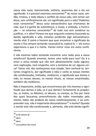39
nossa vida vazia, atormentada, solitária, queremos dar a ela um
significado. E é possível estarmos conscientes28
do nosso vazio, soli-
dão, tristeza, e toda labuta e conflito da nossa vida, sem tentar sair
disso, sem artificialmente dar um significado para a vida? Podemos
estar conscientes29
dessa coisa extraordinária que chamamos de
vida, que é o ganho da subsistência, a inveja, a ambição, a frustra-
ção — só estarmos conscientes30
de tudo isso sem condenar ou
justificar, e ir além? Parece-me que enquanto estamos buscando ou
dando significado à vida, estamos perdendo algo extraordinaria-
mente vital. É como o homem que quer encontrar o significado da
morte e fica sempre tentando racionalizá-la, explicá-la — ele nunca
experiencia o que é a morte. Vamos entrar nisso em outra confe-
rência.
E não estamos todos tentando encontrar uma razão para a nossa
existência? Quando amamos, temos uma razão para isso? Ou é o
amor o único estado que não tem absolutamente razão alguma,
nem explicação, nem empenho, nem a tentativa de ser alguma coi-
sa? Talvez nós não conheçamos esse estado. Sem conhecê-lo, ten-
tamos imaginá-lo, dar significado à vida; e como as nossas mentes
são condicionadas, limitadas, medíocres, o significado que damos à
vida, os nossos deuses, os nossos rituais, as nossas empreitadas,
também são medíocres.
Não é importante, então, que encontremos por nós mesmos o signi-
ficado que damos à vida, se é que damos? Certamente os propósi-
tos, as metas, os Mestres, os deuses, as crenças, os fins por meio
dos quais buscamos preenchimento são todos inventados pela
mente; todos são produto do nosso condicionamento, e ao com-
preender isso, não é importante descondicionar31
a mente? Quando
a mente está não-condicionada e, portanto, não está dando signifi-
28
to be aware of
29
idem
30
idem
31
uncondition the mind
 