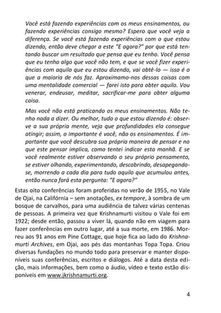 4
Você está fazendo experiências com os meus ensinamentos, ou
fazendo experiências consigo mesmo? Espero que você veja a
diferença. Se você está fazendo experiências com o que estou
dizendo, então deve chegar a este “E agora?” por que está ten-
tando buscar um resultado que pensa que eu tenho. Você pensa
que eu tenho algo que você não tem, e que se você fizer experi-
ências com aquilo que eu estou dizendo, vai obtê-lo — isso é o
que a maioria de nós faz. Aproximamo-nos dessas coisas com
uma mentalidade comercial — farei isto para obter aquilo. Vou
venerar, endeusar, meditar, sacrificar-me para obter alguma
coisa.
Mas você não está praticando os meus ensinamentos. Não te-
nho nada a dizer. Ou melhor, tudo o que estou dizendo é: obser-
ve a sua própria mente, veja que profundidades ela consegue
atingir; assim, o importante é você, não os ensinamentos. É im-
portante que você descubra sua própria maneira de pensar e no
que este pensar implica, como tentei indicar esta manhã. E se
você realmente estiver observando o seu próprio pensamento,
se estiver olhando, experimentando, descobrindo, desapegando-
se, morrendo a cada dia para tudo aquilo que acumulou antes,
então nunca fará esta pergunta: “E agora?”
Estas oito conferências foram proferidas no verão de 1955, no Vale
de Ojai, na Califórnia – sem anotações, ex tempore, à sombra de um
bosque de carvalhos, para uma audiência de talvez várias centenas
de pessoas. A primeira vez que Krishnamurti visitou o Vale foi em
1922; desde então, passou a viver lá, quando não em viagem para
fazer conferências em outro lugar, até a sua morte, em 1986. Mor-
reu aos 91 anos em Pine Cottage, que hoje fica ao lado do Krishna-
murti Archives, em Ojai, aos pés das montanhas Topa Topa. Criou
diversas fundações no mundo todo para preservar e manter dispo-
níveis suas conferências, escritos e diálogos. Até a data desta edi-
ção, mais informações, bem como o áudio, vídeo e texto estão dis-
poníveis em www.jkrishnamurti.org.
 