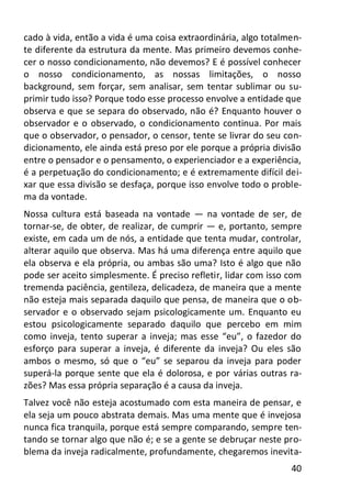 40
cado à vida, então a vida é uma coisa extraordinária, algo totalmen-
te diferente da estrutura da mente. Mas primeiro devemos conhe-
cer o nosso condicionamento, não devemos? E é possível conhecer
o nosso condicionamento, as nossas limitações, o nosso
background, sem forçar, sem analisar, sem tentar sublimar ou su-
primir tudo isso? Porque todo esse processo envolve a entidade que
observa e que se separa do observado, não é? Enquanto houver o
observador e o observado, o condicionamento continua. Por mais
que o observador, o pensador, o censor, tente se livrar do seu con-
dicionamento, ele ainda está preso por ele porque a própria divisão
entre o pensador e o pensamento, o experienciador e a experiência,
é a perpetuação do condicionamento; e é extremamente difícil dei-
xar que essa divisão se desfaça, porque isso envolve todo o proble-
ma da vontade.
Nossa cultura está baseada na vontade — na vontade de ser, de
tornar-se, de obter, de realizar, de cumprir — e, portanto, sempre
existe, em cada um de nós, a entidade que tenta mudar, controlar,
alterar aquilo que observa. Mas há uma diferença entre aquilo que
ela observa e ela própria, ou ambas são uma? Isto é algo que não
pode ser aceito simplesmente. É preciso refletir, lidar com isso com
tremenda paciência, gentileza, delicadeza, de maneira que a mente
não esteja mais separada daquilo que pensa, de maneira que o ob-
servador e o observado sejam psicologicamente um. Enquanto eu
estou psicologicamente separado daquilo que percebo em mim
como inveja, tento superar a inveja; mas esse “eu”, o fazedor do
esforço para superar a inveja, é diferente da inveja? Ou eles são
ambos o mesmo, só que o “eu” se separou da inveja para poder
superá-la porque sente que ela é dolorosa, e por várias outras ra-
zões? Mas essa própria separação é a causa da inveja.
Talvez você não esteja acostumado com esta maneira de pensar, e
ela seja um pouco abstrata demais. Mas uma mente que é invejosa
nunca fica tranquila, porque está sempre comparando, sempre ten-
tando se tornar algo que não é; e se a gente se debruçar neste pro-
blema da inveja radicalmente, profundamente, chegaremos inevita-
 