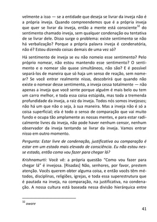 41
velmente a isso — se a entidade que deseja se livrar da inveja não é
a própria inveja. Quando compreendemos que é a própria inveja
que quer se livrar da inveja, então a mente está consciente32
do
sentimento chamado inveja, sem qualquer condenação ou tentativa
de se livrar dele. Disso surge o problema: existe sentimento se não
há verbalização? Porque a própria palavra inveja é condenatória,
não é? Estou dizendo coisas demais de uma vez só?
Há sentimento de inveja se eu não nomeio esse sentimento? Pelo
próprio nomear, não estou mantendo esse sentimento? O senti-
mento e o nomear são quase simultâneos, não são? E é possível
separá-los de maneira que só haja um senso de reação, sem nome-
ar? Se você entrar realmente nisso, descobrirá que quando não
existe o nomear desse sentimento, a inveja cessa totalmente — não
apenas a inveja que você sente porque alguém é mais belo ou tem
um carro melhor, e toda essa coisa estúpida, mas toda a tremenda
profundidade da inveja, a raiz da inveja. Todos nós somos invejosos;
não há um que não o seja, à sua maneira. Mas a inveja não é só a
coisa superficial; ela é todo o senso de comparação que vai muito
fundo e ocupa tão amplamente as nossas mentes, e para estar radi-
calmente livres da inveja, não pode haver nenhum censor, nenhum
observador da inveja tentando se livrar da inveja. Vamos entrar
nisso em outro momento.
Pergunta: Estar livre de condenação, justificativa ou comparação é
estar em um estado mais elevado de consciência. Eu não estou nes-
se estado, então como vou fazer para chegar lá?
Krishnamurti: Você vê: a própria questão “Como vou fazer para
chegar lá” é invejosa. [Risadas] Não, senhores, por favor, prestem
atenção. Vocês querem obter alguma coisa, e então vocês têm mé-
todos, disciplinas, religiões, igrejas, e toda essa superestrutura que
é pautada na inveja, na comparação, na justificativa, na condena-
ção. A nossa cultura está baseada nessa divisão hierárquica entre
32
aware
 