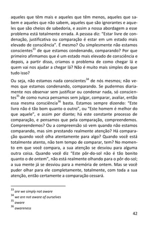 42
aqueles que têm mais e aqueles que têm menos, aqueles que sa-
bem e aqueles que não sabem, aqueles que são ignorantes e aque-
les que são cheios de sabedoria, e assim a nossa abordagem a esse
problema está totalmente errada. A pessoa diz: “Estar livre de con-
denação, justificativa ou comparação é estar em um estado mais
elevado de consciência”. É mesmo? Ou simplesmente não estamos
conscientes33
de que estamos condenando, comparando? Por que
primeiro afirmamos que é um estado mais elevado de consciência e
depois, a partir disso, criamos o problema de como chegar lá e
quem vai nos ajudar a chegar lá? Não é muito mais simples do que
tudo isso?
Ou seja, não estamos nada conscientes34
de nós mesmos; não ve-
mos que estamos condenando, comparando. Se pudermos diaria-
mente nos observar sem justificar ou condenar nada, só conscien-
tes35
de como nunca pensamos sem julgar, comparar, avaliar, então
essa mesma consciência36
basta. Estamos sempre dizendo: “Este
livro não é tão bom quanto o outro”, ou “Este homem é melhor do
que aquele”, e assim por diante; há este constante processo de
comparação, e pensamos que pela comparação, compreendemos.
Compreendemos? Ou a compreensão só vem quando não estamos
comparando, mas sim prestando realmente atenção? Há compara-
ção quando você olha atentamente para algo? Quando você está
totalmente atento, não tem tempo de comparar, tem? No momen-
to em que você compara, a sua atenção se desviou para alguma
outra coisa. Quando você diz “Este pôr-do-sol não é tão bonito
quanto o de ontem”, não está realmente olhando para o pôr-do-sol;
a sua mente já se desviou para a memória de ontem. Mas se você
puder olhar para ele completamente, totalmente, com toda a sua
atenção, então certamente a comparação cessará.
33
are we simply not aware
34
we are not aware of ourselves
35
aware
36
awareness
 