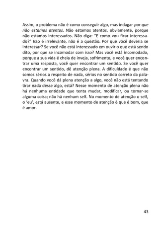 43
Assim, o problema não é como conseguir algo, mas indagar por que
não estamos atentos. Não estamos atentos, obviamente, porque
não estamos interessados. Não diga: “E como vou ficar interessa-
do?” Isso é irrelevante, não é a questão. Por que você deveria se
interessar? Se você não está interessado em ouvir o que está sendo
dito, por que se incomodar com isso? Mas você está incomodado,
porque a sua vida é cheia de inveja, sofrimento, e você quer encon-
trar uma resposta, você quer encontrar um sentido. Se você quer
encontrar um sentido, dê atenção plena. A dificuldade é que não
somos sérios a respeito de nada, sérios no sentido correto da pala-
vra. Quando você dá plena atenção a algo, você não está tentando
tirar nada desse algo, está? Nesse momento de atenção plena não
há nenhuma entidade que tenta mudar, modificar, ou tornar-se
alguma coisa; não há nenhum self. No momento de atenção o self,
o ‘eu’, está ausente, e esse momento de atenção é que é bom, que
é amor.
 