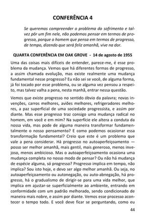 44
CONFERÊNCIA 4
Se queremos compreender o problema do sofrimento e tal-
vez pôr um fim nele, não podemos pensar em termos de pro-
gresso, porque o homem que pensa em termos de progresso,
de tempo, dizendo que será feliz amanhã, vive na dor.
QUARTA CONFERÊNCIA EM OAK GROVE - 14 de agosto de 1955
Uma das coisas mais difíceis de entender, parece-me, é esse pro-
blema da mudança. Vemos que há diferentes formas de progresso,
a assim chamada evolução, mas existe realmente uma mudança
fundamental nesse progresso? Eu não sei se você, de alguma forma,
já foi tocado por esse problema, ou se alguma vez pensou a respei-
to, mas talvez valha a pena, nesta manhã, entrar nessa questão.
Vemos que existe progresso no sentido óbvio da palavra; novas in-
venções, carros melhores, aviões melhores, refrigeradores melho-
res, a paz superficial de uma sociedade progressista, e assim por
diante. Mas esse progresso traz consigo uma mudança radical no
homem, em você e em mim? Na superfície ele altera a conduta da
nossa vida, mas pode de alguma maneira transformar fundamen-
talmente o nosso pensamento? E como podemos ocasionar essa
transformação fundamental? Creio que este é um problema que
vale a pena considerar. Há progresso no autoaperfeiçoamento —
posso ser melhor amanhã, mais gentil, mais generoso, menos inve-
joso, menos ambicioso. Mas o autoaperfeiçoamento ocasiona uma
mudança completa no nosso modo de pensar? Ou não há mudança
de espécie alguma, só progresso? Progresso implica em tempo, não
implica? Sou isto hoje, e devo ser algo melhor amanhã. Ou seja, no
autoaperfeiçoamento ou autonegação, ou auto-abnegação, há pro-
gresso, há o gradualismo de dirigir-se para uma vida melhor, que
implica em ajustar-se superficialmente ao ambiente, entrando em
conformidade com um padrão melhorado, sendo condicionado de
maneira mais nobre, e assim por diante. Vemos esse processo acon-
tecer o tempo todo. E você deve ficar se perguntando, como eu
 
