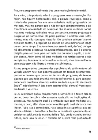 45
fico, se o progresso realmente traz uma revolução fundamental.
Para mim, o importante não é o progresso, mas a revolução. Por
favor, não fiquem horrorizados com a palavra revolução, como a
maioria das pessoas fica, em uma sociedade muito progressista co-
mo esta. Mas me parece que a não ser que compreendamos a ex-
traordinária necessidade de ocasionar não só uma melhoria social,
mas uma mudança radical na nossa perspectiva, o mero progresso é
progresso no sofrimento; ele pode pacificar e acalmar esse sofri-
mento, mas não consegue cessá-lo. Ele continua sempre latente.
Afinal de contas, o progresso no sentido de uma melhoria ao longo
de um certo tempo é realmente o processo do self, do ‘eu’, do ego.
Há obviamente progresso no autoaperfeiçoamento, que é o esforço
dirigido para ser bom, para ser mais isto ou menos aquilo, e assim
por diante. Assim como há uma melhoria nos refrigeradores e nos
aeroplanos, também há uma melhoria no self, mas essa melhoria,
esse progresso, não liberta a mente do sofrimento.
Assim, se queremos compreender o problema do sofrimento e tal-
vez pôr um fim nele, não podemos pensar em termos de progresso,
porque o homem que pensa em termos de progresso, de tempo,
dizendo que será feliz amanhã, vive no sofrimento. E, para compre-
ender este problema, devemos entrar em toda a questão da consci-
ência37
, não devemos? Este é um assunto difícil demais? Vou seguir
em frente e veremos.
Se eu realmente quero compreender o sofrimento e talvez fazê-lo
cessar, devo descobrir não somente quais são as implicações do
progresso, mas também qual é a entidade que quer melhorar a si
mesma, e devo, além disso, saber o motivo pelo qual ela busca me-
lhorar. Tudo isso é consciência. Há a consciência superficial das ati-
vidades diárias: o trabalho, a família, o constante ajustamento ao
ambiente social, seja de maneira feliz e fácil, ou de maneira contra-
ditória, com uma neurose. E também há o nível mais profundo da
37
Consciousness
 