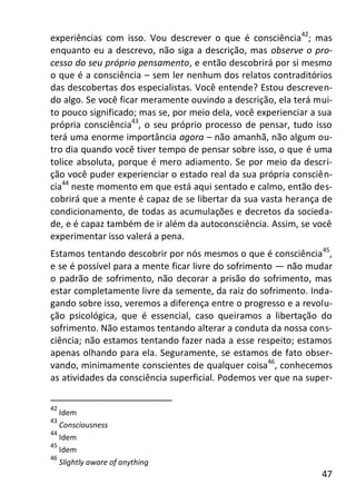 47
experiências com isso. Vou descrever o que é consciência42
; mas
enquanto eu a descrevo, não siga a descrição, mas observe o pro-
cesso do seu próprio pensamento, e então descobrirá por si mesmo
o que é a consciência – sem ler nenhum dos relatos contraditórios
das descobertas dos especialistas. Você entende? Estou descreven-
do algo. Se você ficar meramente ouvindo a descrição, ela terá mui-
to pouco significado; mas se, por meio dela, você experienciar a sua
própria consciência43
, o seu próprio processo de pensar, tudo isso
terá uma enorme importância agora – não amanhã, não algum ou-
tro dia quando você tiver tempo de pensar sobre isso, o que é uma
tolice absoluta, porque é mero adiamento. Se por meio da descri-
ção você puder experienciar o estado real da sua própria consciên-
cia44
neste momento em que está aqui sentado e calmo, então des-
cobrirá que a mente é capaz de se libertar da sua vasta herança de
condicionamento, de todas as acumulações e decretos da socieda-
de, e é capaz também de ir além da autoconsciência. Assim, se você
experimentar isso valerá a pena.
Estamos tentando descobrir por nós mesmos o que é consciência45
,
e se é possível para a mente ficar livre do sofrimento — não mudar
o padrão de sofrimento, não decorar a prisão do sofrimento, mas
estar completamente livre da semente, da raiz do sofrimento. Inda-
gando sobre isso, veremos a diferença entre o progresso e a revolu-
ção psicológica, que é essencial, caso queiramos a libertação do
sofrimento. Não estamos tentando alterar a conduta da nossa cons-
ciência; não estamos tentando fazer nada a esse respeito; estamos
apenas olhando para ela. Seguramente, se estamos de fato obser-
vando, minimamente conscientes de qualquer coisa46
, conhecemos
as atividades da consciência superficial. Podemos ver que na super-
42
Idem
43
Consciousness
44
Idem
45
Idem
46
Slightly aware of anything
 