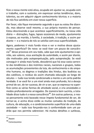 48
fície a nossa mente está ativa, ocupada em ajustar-se, ocupada com
o trabalho, com o sustento, em expressar certas tendências, dons,
talentos, ou em adquirir algum conhecimento técnico; e a maioria
de nós fica satisfeita em viver nessa superfície.
Por favor, não fique meramente seguindo o que eu estou lhe dizen-
do, mas observe você mesmo, a sua própria maneira de pensar.
Estou descrevendo o que acontece superficialmente, na nossa vida
diária — distrações, fugas, lapsos ocasionais de medo, ajustamento
à esposa, ao marido, à família, à sociedade, à tradição, e assim por
diante — e a maioria de nós se satisfaz com essa superficialidade.
Agora, podemos ir mais fundo nisso e ver o motivo desse ajusta-
mento superficial? De novo: se você tiver um pouco de consciên-
cia47
desse processo em seu todo, sabe que este ajustamento à opi-
nião, aos valores, essa aceitação da autoridade, e assim por diante,
são motivados pela autoperpetuação, pela autoproteção. Se você
conseguir ir ainda mais fundo, descobrirá que há essa vasta corren-
te das tendências e dos instintos raciais, nacionais e grupais, todas
as acumulações provenientes da luta, do conhecimento e do empe-
nho humano, os dogmas e tradições dos hindus, dos budistas ou
dos católicos, o resíduo da assim chamada educação ao longo de
séculos — tudo isso tendo condicionado a mente a um certo padrão
herdado. E se você for a um nível ainda mais profundo, há o desejo
primal de ser, de ter sucesso, de vir-a-ser, que se expressa na super-
fície como as várias formas de atividade social, e cria ansiedades e
medos profundamente arraigados. De maneira bem sucinta, a tota-
lidade disso tudo é a nossa consciência48
. Em outras palavras, o nos-
so pensamento está baseado nesse ímpeto fundamental de ser, de
tornar-se, e acima disso estão as muitas camadas da tradição, da
cultura, da educação, e o condicionamento superficial de uma dada
sociedade — tudo isso forçando-nos à conformidade com um pa-
drão que nos permita sobreviver. Há muitos detalhes e sutilezas,
47
Aware
48
Consciousness
 