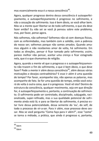 49
mas essencialmente essa é a nossa consciência49
.
Agora, qualquer progresso dentro dessa consciência é autoaperfei-
çoamento, e autoaperfeiçoamento é progresso no sofrimento, e
não a cessação do sofrimento. Isso é bem óbvio, se você olhar bem.
Mas se a mente quer libertar-se de todo sofrimento, o que ela deve
fazer então? Eu não sei se você já pensou sobre este problema,
mas, por favor, pense agora.
Nós sofremos, não sofremos? Sofremos não só com doenças físicas,
com as enfermidades, mas também com a solidão, com a pobreza
do nosso ser; sofremos porque não somos amados. Quando ama-
mos alguém e não recebemos amor de volta, há sofrimento. Em
todas as direções, pensar é ficar tomado pelo sofrimento; assim,
parece melhor não pensar, aceitar uma crença e ficar estagnado
nela, que é o que chamamos de religião.
Agora, quando a mente vê que o progresso e o autoaperfeiçoamen-
to não trazem o fim do sofrimento, o que é bem óbvio, o que deve
fazer? Pode a mente ir além dessa consciência50
, além dessas várias
motivações e desejos contraditórios? E esse ir além é uma questão
de tempo? Por favor, acompanhe isto, não apenas as palavras, mas
acompanhe de fato. Se for uma questão de tempo, então você esta-
rá de volta à outra coisa, que é o progresso. Você vê isto? Dentro da
estrutura da consciência, qualquer movimento, seja em que direção
for, é autoaperfeiçoamento e, portanto, a continuação do sofrimen-
to. O sofrimento pode ser controlado, disciplinado, subjugado, raci-
onalizado, super-refinado, mas a sua qualidade potencial de sofri-
mento ainda está lá; e para se libertar do sofrimento, é preciso es-
tar livre dessa potencialidade, dessa semente do ‘eu’, do self, de
todo o processo de vir-a-ser. Para ir além, esse processo deve ces-
sar. Mas se você pergunta “Como faço para ir além?”, esse “como”
se torna o método, a prática, que ainda é progresso e, portanto,
49
Idem
50
Idem
 