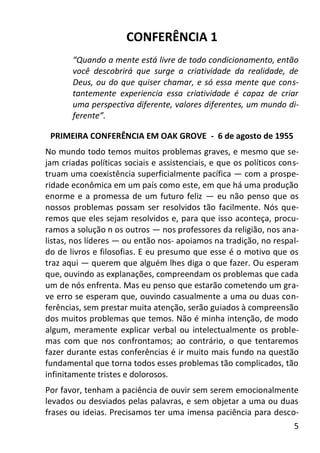5
CONFERÊNCIA 1
“Quando a mente está livre de todo condicionamento, então
você descobrirá que surge a criatividade da realidade, de
Deus, ou do que quiser chamar, e só essa mente que cons-
tantemente experiencia essa criatividade é capaz de criar
uma perspectiva diferente, valores diferentes, um mundo di-
ferente”.
PRIMEIRA CONFERÊNCIA EM OAK GROVE - 6 de agosto de 1955
No mundo todo temos muitos problemas graves, e mesmo que se-
jam criadas políticas sociais e assistenciais, e que os políticos cons-
truam uma coexistência superficialmente pacífica — com a prospe-
ridade econômica em um país como este, em que há uma produção
enorme e a promessa de um futuro feliz — eu não penso que os
nossos problemas possam ser resolvidos tão facilmente. Nós que-
remos que eles sejam resolvidos e, para que isso aconteça, procu-
ramos a solução n os outros — nos professores da religião, nos ana-
listas, nos líderes — ou então nos- apoiamos na tradição, no respal-
do de livros e filosofias. E eu presumo que esse é o motivo que os
traz aqui — querem que alguém lhes diga o que fazer. Ou esperam
que, ouvindo as explanações, compreendam os problemas que cada
um de nós enfrenta. Mas eu penso que estarão cometendo um gra-
ve erro se esperam que, ouvindo casualmente a uma ou duas con-
ferências, sem prestar muita atenção, serão guiados à compreensão
dos muitos problemas que temos. Não é minha intenção, de modo
algum, meramente explicar verbal ou intelectualmente os proble-
mas com que nos confrontamos; ao contrário, o que tentaremos
fazer durante estas conferências é ir muito mais fundo na questão
fundamental que torna todos esses problemas tão complicados, tão
infinitamente tristes e dolorosos.
Por favor, tenham a paciência de ouvir sem serem emocionalmente
levados ou desviados pelas palavras, e sem objetar a uma ou duas
frases ou ideias. Precisamos ter uma imensa paciência para desco-
 