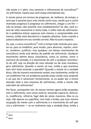 50
não existe o ir além, mas somente o refinamento da consciência51
no sofrimento. Espero que você esteja entendendo isto.
A mente pensa em termos de progresso, de melhoria, de tempo; e
será que é possível para uma mente como essa, vendo que o assim
chamado progresso é progresso no sofrimento, chegar a um fim —
não no tempo, não amanhã, mas imediatamente? Se não, você es-
tará de volta novamente à rotina toda, à velha roda do sofrimento.
Se o problema estiver expresso com clareza, e compreendido com
clareza, então você descobrirá a resposta absoluta. Estou usando a
palavra absoluta em seu sentido correto. Não há outra resposta.
Ou seja, a nossa consciência52
está o tempo todo lutando para ajus-
tar-se, para se modificar, para mudar, para absorver, rejeitar, avali-
ar, condenar, justificar; mas qualquer um desses movimentos da
consciência ainda está dentro do padrão do sofrimento. Qualquer
movimento dentro dessa consciência, como os sonhos, como o
exercício da vontade, é o movimento do self; e qualquer movimen-
to do self, seja na direção do mais elevado ou do mais mundano,
gera sofrimento. Quando a mente vê isso, então o que acontece
com ela? Você entende a questão? Quando a mente vê a verdade
disso, não de maneira meramente verbal, mas totalmente, então há
um problema? Há um problema quando estou vendo uma serpente
e sei que ela é venenosa? Similarmente, se eu puder dar a minha
atenção total a este processo de sofrimento, então a mente não
está além do sofrimento?
Por favor, acompanhe isto. As nossas mentes agora estão ocupadas
com o sofrimento, com como evitá-lo, tentando superá-lo, diminuí-
lo, modificá-lo, refiná-lo, fugir dele de várias maneiras. Mas se eu
vejo, não apenas na superfície, mas indo a fundo, que essa mesma
ocupação da mente com o sofrimento é o movimento do self que
cria o sofrimento — se eu realmente vejo a verdade disso, então a
51
Idem
52
Idem
 