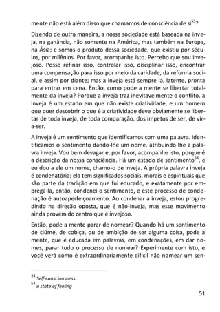 51
mente não está além disso que chamamos de consciência de si53
?
Dizendo de outra maneira, a nossa sociedade está baseada na inve-
ja, na ganância, não somente na América, mas também na Europa,
na Ásia; e somos o produto dessa sociedade, que existiu por sécu-
los, por milênios. Por favor, acompanhe isto. Percebo que sou inve-
joso. Posso refinar isso, controlar isso, disciplinar isso, encontrar
uma compensação para isso por meio da caridade, da reforma soci-
al, e assim por diante; mas a inveja está sempre lá, latente, pronta
para entrar em cena. Então, como pode a mente se libertar total-
mente da inveja? Porque a inveja traz inevitavelmente o conflito, a
inveja é um estado em que não existe criatividade, e um homem
que quer descobrir o que é a criatividade deve obviamente se liber-
tar de toda inveja, de toda comparação, dos ímpetos de ser, de vir-
a-ser.
A inveja é um sentimento que identificamos com uma palavra. Iden-
tificamos o sentimento dando-lhe um nome, atribuindo-lhe a pala-
vra inveja. Vou bem devagar e, por favor, acompanhe isto, porque é
a descrição da nossa consciência. Há um estado de sentimento54
, e
eu dou a ele um nome, chamo-o de inveja. A própria palavra inveja
é condenatória; ela tem significados sociais, morais e espirituais que
são parte da tradição em que fui educado, e exatamente por em-
pregá-la, então, condenei o sentimento, e este processo de conde-
nação é autoaperfeiçoamento. Ao condenar a inveja, estou progre-
dindo na direção oposta, que é não-inveja, mas esse movimento
ainda provém do centro que é invejoso.
Então, pode a mente parar de nomear? Quando há um sentimento
de ciúme, de cobiça, ou de ambição de ser alguma coisa, pode a
mente, que é educada em palavras, em condenações, em dar no-
mes, parar todo o processo de nomear? Experimente com isto, e
você verá como é extraordinariamente difícil não nomear um sen-
53
Self-consciousness
54
a state of feeling
 