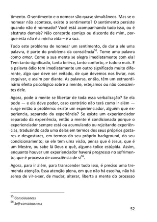 52
timento. O sentimento e o nomear são quase simultâneos. Mas se o
nomear não acontece, existe o sentimento? O sentimento persiste
quando não é nomeado? Você está acompanhando tudo isso, ou é
abstrato demais? Não concorde comigo ou discorde de mim, por-
que esta não é a minha vida – é a sua.
Todo este problema de nomear um sentimento, de dar a ele uma
palavra, é parte do problema da consciência55
. Tome uma palavra
como amor. Como a sua mente se alegra imediatamente com ela!
Tem tanto significado, tanta beleza, tanto conforto, e tudo o mais. E
a palavra ódio tem imediatamente um outro significado muito dife-
rente, algo que deve ser evitado, de que devemos nos livrar, nos
esquivar, e assim por diante. As palavras, então, têm um extraordi-
nário efeito psicológico sobre a mente, estejamos ou não conscien-
tes dele.
Agora, pode a mente se libertar de toda essa verbalização? Se ela
pode — e ela deve poder, caso contrário não terá como ir além —
surge então o problema: existe um experienciador, alguém que ex-
periencia, separado da experiência? Se existe um experienciador
separado da experiência, então a mente é condicionada porque o
experienciador sempre está ou acumulando ou rejeitando experiên-
cias, traduzindo cada uma delas em termos dos seus próprios gosta-
res e desgostares, em termos do seu próprio background, do seu
condicionamento; se ele tem uma visão, pensa que é Jesus, que é
um Mestre, ou sabe lá Deus o quê, alguma tolice estúpida. Assim,
enquanto houver um experienciador haverá progresso no sofrimen-
to, que é processo de consciência de si56
.
Agora, para ir além, para transcender tudo isso, é preciso uma tre-
menda atenção. Essa atenção plena, em que não há escolha, não há
senso de vir-a-ser, de mudar, alterar, liberta a mente do processo
55
Consciousness
56
Self-consciousness
 