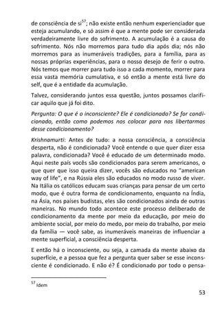53
de consciência de si57
; não existe então nenhum experienciador que
esteja acumulando, e só assim é que a mente pode ser considerada
verdadeiramente livre do sofrimento. A acumulação é a causa do
sofrimento. Nós não morremos para tudo dia após dia; nós não
morremos para as inumeráveis tradições, para a família, para as
nossas próprias experiências, para o nosso desejo de ferir o outro.
Nós temos que morrer para tudo isso a cada momento, morrer para
essa vasta memória cumulativa, e só então a mente está livre do
self, que é a entidade da acumulação.
Talvez, considerando juntos essa questão, juntos possamos clarifi-
car aquilo que já foi dito.
Pergunta: O que é o inconsciente? Ele é condicionado? Se for condi-
cionado, então como podemos nos colocar para nos libertarmos
desse condicionamento?
Krishnamurti: Antes de tudo: a nossa consciência, a consciência
desperta, não é condicionada? Você entende o que quer dizer essa
palavra, condicionada? Você é educado de um determinado modo.
Aqui neste país vocês são condicionados para serem americanos, o
que quer que isso queira dizer, vocês são educados no “american
way of life”, e na Rússia eles são educados no modo russo de viver.
Na Itália os católicos educam suas crianças para pensar de um certo
modo, que é outra forma de condicionamento, enquanto na Índia,
na Ásia, nos países budistas, eles são condicionados ainda de outras
maneiras. No mundo todo acontece este processo deliberado de
condicionamento da mente por meio da educação, por meio do
ambiente social, por meio do medo, por meio do trabalho, por meio
da família — você sabe, as inumeráveis maneiras de influenciar a
mente superficial, a consciência desperta.
E então há o inconsciente, ou seja, a camada da mente abaixo da
superfície, e a pessoa que fez a pergunta quer saber se esse incons-
ciente é condicionado. E não é? É condicionado por todo o pensa-
57
Idem
 
