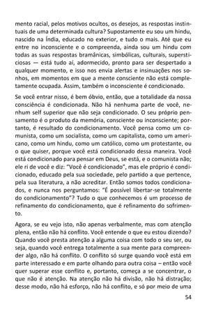 54
mento racial, pelos motivos ocultos, os desejos, as respostas instin-
tuais de uma determinada cultura? Supostamente eu sou um hindu,
nascido na Índia, educado no exterior, e tudo o mais. Até que eu
entre no inconsciente e o compreenda, ainda sou um hindu com
todas as suas respostas bramânicas, simbólicas, culturais, supersti-
ciosas — está tudo aí, adormecido, pronto para ser despertado a
qualquer momento, e isso nos envia alertas e insinuações nos so-
nhos, em momentos em que a mente consciente não está comple-
tamente ocupada. Assim, também o inconsciente é condicionado.
Se você entrar nisso, é bem óbvio, então, que a totalidade da nossa
consciência é condicionada. Não há nenhuma parte de você, ne-
nhum self superior que não seja condicionado. O seu próprio pen-
samento é o produto da memória, consciente ou inconsciente; por-
tanto, é resultado do condicionamento. Você pensa como um co-
munista, como um socialista, como um capitalista, como um ameri-
cano, como um hindu, como um católico, como um protestante, ou
o que quiser, porque você está condicionado dessa maneira. Você
está condicionado para pensar em Deus, se está, e o comunista não;
ele ri de você e diz: “Você é condicionado”, mas ele próprio é condi-
cionado, educado pela sua sociedade, pelo partido a que pertence,
pela sua literatura, a não acreditar. Então somos todos condiciona-
dos, e nunca nos perguntamos: “É possível libertar-se totalmente
do condicionamento”? Tudo o que conhecemos é um processo de
refinamento do condicionamento, que é refinamento do sofrimen-
to.
Agora, se eu vejo isto, não apenas verbalmente, mas com atenção
plena, então não há conflito. Você entende o que eu estou dizendo?
Quando você presta atenção a alguma coisa com todo o seu ser, ou
seja, quando você entrega totalmente a sua mente para compreen-
der algo, não há conflito. O conflito só surge quando você está em
parte interessado e em parte olhando para outra coisa – então você
quer superar esse conflito e, portanto, começa a se concentrar, o
que não é atenção. Na atenção não há divisão, não há distração;
desse modo, não há esforço, não há conflito, e só por meio de uma
 