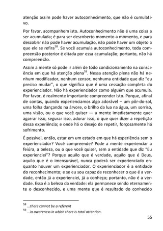 55
atenção assim pode haver autoconhecimento, que não é cumulati-
vo.
Por favor, acompanhem isto. Autoconhecimento não é uma coisa a
ser acumulada; é para ser descoberto momento a momento, e para
descobrir não pode haver acumulação, não pode haver um objeto a
que ele se refira58
. Se você acumula autoconhecimento, toda com-
preensão posterior é ditada por essa acumulação; portanto, não há
compreensão.
Assim a mente só pode ir além de todo condicionamento na consci-
ência em que há atenção plena59
. Nessa atenção plena não há ne-
nhum modificador, nenhum censor, nenhuma entidade que diz “eu
preciso mudar”, o que significa que é uma cessação completa do
experienciador. Não há experienciador como alguém que acumula.
Por favor, é realmente importante compreender isto. Porque, afinal
de contas, quando experienciamos algo adorável – um pôr-do-sol,
uma folha dançando na árvore, o brilho da lua na água, um sorriso,
uma visão, ou o que você quiser — a mente imediatamente quer
agarrar isso, segurar isso, adorar isso, o que quer dizer a repetição
dessa experiência; e onde há o desejo de repetir, forçosamente há
sofrimento.
É possível, então, estar em um estado em que há experiência sem o
experienciador? Você compreende? Pode a mente experienciar a
feiúra, a beleza, ou o que você quiser, sem a entidade que diz “Eu
experienciei”? Porque aquilo que é verdade, aquilo que é Deus,
aquilo que é o imensurável, nunca poderá ser experienciado en-
quanto houver um experienciador. O experienciador é a entidade
do reconhecimento; e se eu sou capaz de reconhecer o que é a ver-
dade, então já a experienciei, já a conheço; portanto, não é a ver-
dade. Essa é a beleza da verdade: ela permanece sendo eternamen-
te o desconhecido, e uma mente que é resultado do conhecido
58
...there cannot be a referent
59
...in awareness in which there is total attention.
 