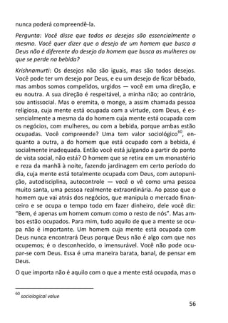 56
nunca poderá compreendê-la.
Pergunta: Você disse que todos os desejos são essencialmente o
mesmo. Você quer dizer que o desejo de um homem que busca a
Deus não é diferente do desejo do homem que busca as mulheres ou
que se perde na bebida?
Krishnamurti: Os desejos não são iguais, mas são todos desejos.
Você pode ter um desejo por Deus, e eu um desejo de ficar bêbado,
mas ambos somos compelidos, urgidos — você em uma direção, e
eu noutra. A sua direção é respeitável, a minha não; ao contrário,
sou antissocial. Mas o eremita, o monge, a assim chamada pessoa
religiosa, cuja mente está ocupada com a virtude, com Deus, é es-
sencialmente a mesma da do homem cuja mente está ocupada com
os negócios, com mulheres, ou com a bebida, porque ambas estão
ocupadas. Você compreende? Uma tem valor sociológico60
, en-
quanto a outra, a do homem que está ocupado com a bebida, é
socialmente inadequada. Então você está julgando a partir do ponto
de vista social, não está? O homem que se retira em um monastério
e reza da manhã à noite, fazendo jardinagem em certo período do
dia, cuja mente está totalmente ocupada com Deus, com autopuni-
ção, autodisciplina, autocontrole — você o vê como uma pessoa
muito santa, uma pessoa realmente extraordinária. Ao passo que o
homem que vai atrás dos negócios, que manipula o mercado finan-
ceiro e se ocupa o tempo todo em fazer dinheiro, dele você diz:
“Bem, é apenas um homem comum como o resto de nós”. Mas am-
bos estão ocupados. Para mim, tudo aquilo de que a mente se ocu-
pa não é importante. Um homem cuja mente está ocupada com
Deus nunca encontrará Deus porque Deus não é algo com que nos
ocupemos; é o desconhecido, o imensurável. Você não pode ocu-
par-se com Deus. Essa é uma maneira barata, banal, de pensar em
Deus.
O que importa não é aquilo com o que a mente está ocupada, mas o
60
sociological value
 