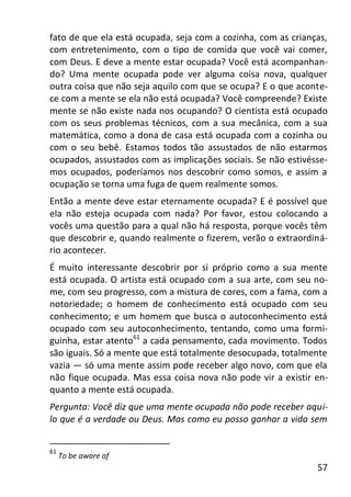 57
fato de que ela está ocupada, seja com a cozinha, com as crianças,
com entretenimento, com o tipo de comida que você vai comer,
com Deus. E deve a mente estar ocupada? Você está acompanhan-
do? Uma mente ocupada pode ver alguma coisa nova, qualquer
outra coisa que não seja aquilo com que se ocupa? E o que aconte-
ce com a mente se ela não está ocupada? Você compreende? Existe
mente se não existe nada nos ocupando? O cientista está ocupado
com os seus problemas técnicos, com a sua mecânica, com a sua
matemática, como a dona de casa está ocupada com a cozinha ou
com o seu bebê. Estamos todos tão assustados de não estarmos
ocupados, assustados com as implicações sociais. Se não estivésse-
mos ocupados, poderíamos nos descobrir como somos, e assim a
ocupação se torna uma fuga de quem realmente somos.
Então a mente deve estar eternamente ocupada? E é possível que
ela não esteja ocupada com nada? Por favor, estou colocando a
vocês uma questão para a qual não há resposta, porque vocês têm
que descobrir e, quando realmente o fizerem, verão o extraordiná-
rio acontecer.
É muito interessante descobrir por si próprio como a sua mente
está ocupada. O artista está ocupado com a sua arte, com seu no-
me, com seu progresso, com a mistura de cores, com a fama, com a
notoriedade; o homem de conhecimento está ocupado com seu
conhecimento; e um homem que busca o autoconhecimento está
ocupado com seu autoconhecimento, tentando, como uma formi-
guinha, estar atento61
a cada pensamento, cada movimento. Todos
são iguais. Só a mente que está totalmente desocupada, totalmente
vazia — só uma mente assim pode receber algo novo, com que ela
não fique ocupada. Mas essa coisa nova não pode vir a existir en-
quanto a mente está ocupada.
Pergunta: Você diz que uma mente ocupada não pode receber aqui-
lo que é a verdade ou Deus. Mas como eu posso ganhar a vida sem
61
To be aware of
 