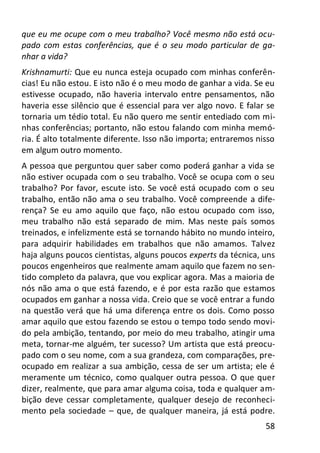 58
que eu me ocupe com o meu trabalho? Você mesmo não está ocu-
pado com estas conferências, que é o seu modo particular de ga-
nhar a vida?
Krishnamurti: Que eu nunca esteja ocupado com minhas conferên-
cias! Eu não estou. E isto não é o meu modo de ganhar a vida. Se eu
estivesse ocupado, não haveria intervalo entre pensamentos, não
haveria esse silêncio que é essencial para ver algo novo. E falar se
tornaria um tédio total. Eu não quero me sentir entediado com mi-
nhas conferências; portanto, não estou falando com minha memó-
ria. É alto totalmente diferente. Isso não importa; entraremos nisso
em algum outro momento.
A pessoa que perguntou quer saber como poderá ganhar a vida se
não estiver ocupada com o seu trabalho. Você se ocupa com o seu
trabalho? Por favor, escute isto. Se você está ocupado com o seu
trabalho, então não ama o seu trabalho. Você compreende a dife-
rença? Se eu amo aquilo que faço, não estou ocupado com isso,
meu trabalho não está separado de mim. Mas neste país somos
treinados, e infelizmente está se tornando hábito no mundo inteiro,
para adquirir habilidades em trabalhos que não amamos. Talvez
haja alguns poucos cientistas, alguns poucos experts da técnica, uns
poucos engenheiros que realmente amam aquilo que fazem no sen-
tido completo da palavra, que vou explicar agora. Mas a maioria de
nós não ama o que está fazendo, e é por esta razão que estamos
ocupados em ganhar a nossa vida. Creio que se você entrar a fundo
na questão verá que há uma diferença entre os dois. Como posso
amar aquilo que estou fazendo se estou o tempo todo sendo movi-
do pela ambição, tentando, por meio do meu trabalho, atingir uma
meta, tornar-me alguém, ter sucesso? Um artista que está preocu-
pado com o seu nome, com a sua grandeza, com comparações, pre-
ocupado em realizar a sua ambição, cessa de ser um artista; ele é
meramente um técnico, como qualquer outra pessoa. O que quer
dizer, realmente, que para amar alguma coisa, toda e qualquer am-
bição deve cessar completamente, qualquer desejo de reconheci-
mento pela sociedade – que, de qualquer maneira, já está podre.
 