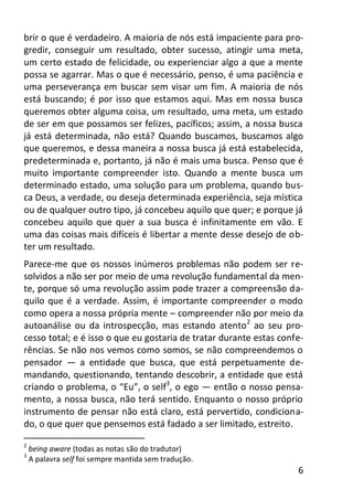 6
brir o que é verdadeiro. A maioria de nós está impaciente para pro-
gredir, conseguir um resultado, obter sucesso, atingir uma meta,
um certo estado de felicidade, ou experienciar algo a que a mente
possa se agarrar. Mas o que é necessário, penso, é uma paciência e
uma perseverança em buscar sem visar um fim. A maioria de nós
está buscando; é por isso que estamos aqui. Mas em nossa busca
queremos obter alguma coisa, um resultado, uma meta, um estado
de ser em que possamos ser felizes, pacíficos; assim, a nossa busca
já está determinada, não está? Quando buscamos, buscamos algo
que queremos, e dessa maneira a nossa busca já está estabelecida,
predeterminada e, portanto, já não é mais uma busca. Penso que é
muito importante compreender isto. Quando a mente busca um
determinado estado, uma solução para um problema, quando bus-
ca Deus, a verdade, ou deseja determinada experiência, seja mística
ou de qualquer outro tipo, já concebeu aquilo que quer; e porque já
concebeu aquilo que quer a sua busca é infinitamente em vão. E
uma das coisas mais difíceis é libertar a mente desse desejo de ob-
ter um resultado.
Parece-me que os nossos inúmeros problemas não podem ser re-
solvidos a não ser por meio de uma revolução fundamental da men-
te, porque só uma revolução assim pode trazer a compreensão da-
quilo que é a verdade. Assim, é importante compreender o modo
como opera a nossa própria mente – compreender não por meio da
autoanálise ou da introspecção, mas estando atento2
ao seu pro-
cesso total; e é isso o que eu gostaria de tratar durante estas confe-
rências. Se não nos vemos como somos, se não compreendemos o
pensador — a entidade que busca, que está perpetuamente de-
mandando, questionando, tentando descobrir, a entidade que está
criando o problema, o “Eu”, o self3
, o ego — então o nosso pensa-
mento, a nossa busca, não terá sentido. Enquanto o nosso próprio
instrumento de pensar não está claro, está pervertido, condiciona-
do, o que quer que pensemos está fadado a ser limitado, estreito.
2
being aware (todas as notas são do tradutor)
3
A palavra self foi sempre mantida sem tradução.
 