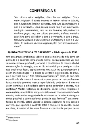 60
CONFERÊNCIA 5
“As culturas criam religiões, não o homem religioso. O ho-
mem religioso só existe quando a mente rejeita a cultura,
que é o pano de fundo e, portanto, está livre para descobrir o
que é a verdade... Uma pessoa assim não é um americano,
um inglês ou um hindu, mas um ser humano; não pertence a
nenhum grupo, raça ou cultura particular, e dessa maneira
está livre para descobrir o que é a verdade, o que é Deus.
Nenhuma cultura ajuda o homem a descobrir o que é a ver-
dade. As culturas só criam organizações que amarram o ho-
mem”.
QUINTA CONFERÊNCIA EM OAK GROVE - 20 de agosto de 1955
Um dos graves problemas sobre o qual a maioria de nós deve ter
pensado é o controle completo da mente, porque podemos ver que
sem um controle profundo, racional e equilibrado da mente não há
conservação da energia, que é tão essencial para qualquer coisa
que queiramos fazer, especialmente nos assuntos que pertencem à
assim chamada busca — a busca da verdade, da realidade, de Deus,
ou o que você quiser. Nós estamos conscientes65
, creio, de que esta
estabilidade da mente é necessária para penetrar nos problemas
fundamentais que uma mente superficial não pode tocar. E mesmo
assim continua a dificuldade sobre como controlar a mente, não
continua? Muitos sistemas de disciplina, várias seitas religiosas e
comunidades monásticas sempre insistiram no controle absoluto da
mente; nesta noite, eu gostaria de examinar se tal coisa é de algum
modo possível, e como podemos produzir essa firmeza66
, essa cons-
tância da mente. Estou usando a palavra absoluto no seu sentido
correto, que significa o controle total e completo da mente. Como
eu disse, é essencial ter essa firmeza e constância porque nesse
65
One is aware
66
Steadiness
 