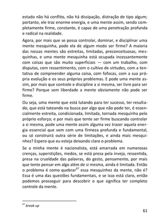 61
estado não há conflito, não há dissipação, distração de tipo algum;
portanto, ele traz enorme energia, e uma mente assim, sendo com-
pletamente firme, constante, é capaz de uma penetração profunda
e radical na realidade.
Agora, por mais que se possa controlar, dominar, e disciplinar uma
mente mesquinha, pode ela de algum modo ser firme? A maioria
das nossas mentes são estreitas, limitadas, preconceituosas, mes-
quinhas, e uma mente mesquinha está ocupada incessantemente
com coisas que são muito superficiais — com um trabalho, com
disputas, com ressentimento, com o cultivo de virtudes, com a ten-
tativa de compreender alguma coisa, com fofocas, com a sua pró-
pria evolução e os seus próprios problemas. E pode uma mente as-
sim, por mais que controle e discipline a si mesma, ser livre para ser
firme? Porque sem liberdade a mente obviamente não pode ser
firme.
Ou seja, uma mente que está lutando para ter sucesso, ter resulta-
do, que está tateando na busca por algo que não pode ter, é essen-
cialmente estreita, condicionada, limitada, tornada mesquinha pelo
próprio esforço; e por mais que tente ser firme buscando controlar
a si mesma, pode uma mente assim alguma vez trazer aquela ener-
gia essencial que vem com uma firmeza profunda e fundamental,
ou só construirá outra série de limitações, e ainda mais mesqui-
nhez? Espero que eu esteja deixando claro o problema.
Se a minha mente é nacionalista, está amarrada em numerosas
crenças, superstições, medos, se está presa pela inveja, ressentida,
presa na crueldade das palavras, do gesto, pensamento, por mais
que tente pensar em algo além de si mesma, ainda é limitada. Então
o problema é como quebrar67
essa mesquinhez da mente, não é?
Essa é uma das questões fundamentais, e se isso está claro, então
podemos prosseguir para descobrir o que significa ter completo
controle da mente.
67
break up
 