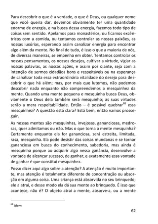 62
Para descobrir o que é a verdade, o que é Deus, ou qualquer nome
que você queira dar, devemos obviamente ter uma quantidade
enorme de energia, e na busca dessa energia, fazemos todo tipo de
coisas sem sentido. Apelamos para monastérios, ou ficamos excên-
tricos com a comida, ou tentamos controlar as nossas paixões, as
nossas luxúrias, esperando assim canalizar energia para encontrar
algo além da mente. No final de tudo, é isso o que a maioria de nós,
de diversas maneiras, se empenha em obter. Tentamos controlar os
nossos pensamentos, os nossos desejos, cultivar a virtude, vigiar as
nossas palavras, as nossas ações, e assim por diante, seja com a
intenção de sermos cidadãos bons e respeitáveis ou na esperança
de canalizar toda essa extraordinária vitalidade do desejo para des-
cobrir o que há além; mas, por mais que lutemos, não podemos
descobrir nada enquanto não compreendemos a mesquinhez da
mente. Quando uma mente pequena e mesquinha busca Deus, ob-
viamente o Deus dela também será mesquinho; as suas virtudes
serão a mera respeitabilidade. Então – é possível quebrar68
essa
mesquinhez? A questão está clara? Está bem, então vamos prosse-
guir.
As nossas mentes são mesquinhas, invejosas, gananciosas, medro-
sas, quer admitamos ou não. Mas o que torna a mente mesquinha?
Certamente enquanto ela for gananciosa, será estreita, limitada,
rasa, mesquinha. Ela pode desistir das coisas mundanas e se tornar
gananciosa em busca do conhecimento, sabedoria, mas ainda é
mesquinha porque ao adquirir algo nessa ganância, desenvolve a
vontade de alcançar sucesso, de ganhar, e exatamente essa vontade
de ganhar é que constitui mesquinhez.
Posso dizer aqui algo sobre a atenção? A atenção é muito importan-
te, mas atenção é totalmente diferente de concentração ou absor-
ção em alguma coisa. Uma criança está absorvida no seu brinquedo;
ele a atrai, e desse modo ela dá sua mente ao brinquedo. É isso que
acontece, não é? O objeto atrai a mente, absorve-a, ou a mente
68
idem
 