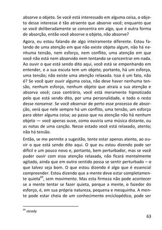 63
absorve o objeto. Se você está interessado em alguma coisa, o obje-
to desse interesse é tão atraente que absorve você; enquanto que
se você deliberadamente se concentra em algo, que é outra forma
de absorção, então você absorve o objeto, não absorve?
Agora, eu estou falando de algo inteiramente diferente. Estou fa-
lando de uma atenção em que não existe objeto algum, não há ne-
nhuma tensão, nem esforço, nem conflito, uma atenção em que
você não está nem absorvido nem tentando se concentrar em nada.
Ao ouvir o que está sendo dito aqui, você está se empenhando em
entender, e a sua escuta tem um objeto; portanto, há um esforço,
uma tensão; não existe uma atenção relaxada. Isso é um fato, não
é? Se você quer ouvir alguma coisa, não deve haver nenhuma ten-
são, nenhum esforço, nenhum objeto que atraia a sua atenção e
absorva você; caso contrário, você está meramente hipnotizado
pelo que está sendo dito, por uma personalidade, e todo o resto
desse nonsense. Se você observar de perto esse processo de absor-
ção, verá que nele sempre há um conflito, uma tensão, um esforço
para obter alguma coisa; ao passo que na atenção não há nenhum
objeto — você apenas ouve, como ouviria uma música distante, ou
as notas de uma canção. Nesse estado você está relaxado, atento;
não há tensão.
Então, se me permite a sugestão, tente estar apenas atento, ao ou-
vir o que está sendo dito aqui. O que eu estou dizendo pode ser
difícil e um pouco novo e, portanto, bem perturbador, mas se você
puder ouvir com essa atenção relaxada, não ficará mentalmente
agitado, ainda que em outro sentido possa se sentir perturbado – o
que talvez seja bom. O que estou dizendo é algo que é essencial
compreender. Estou dizendo que a mente deve estar completamen-
te quieta69
, sem movimento. Mas esta firmeza não pode acontecer
se a mente tentar se fazer quieta, porque a mente, o fazedor do
esforço, é, em sua própria natureza, pequena e mesquinha. A men-
te pode estar cheia de um conhecimento enciclopédico, pode ser
69
steady
 