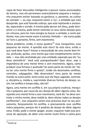 64
capaz de fazer discussões inteligentes e possuir vastas acumulações
de técnica, mas ela permanece essencialmente pequena e mesqui-
nha enquanto estiver baseada na ganância, e, portanto, no cultivo
da vontade — ou seja, enquanto existir o ‘eu’, a entidade que está
desejando, que está fazendo esforço, que está rejeitando e aceitan-
do, separando e unindo. A mente pode pensar em Deus, pode disci-
plinar a si mesma, pode tentar controlar os seus vários desejos para
ser virtuosa, para ter mais energia ou buscar a verdade, e assim por
diante; mas uma mente assim é estreita, limitada — ela nunca pode
ser livre e, portanto, firme, sem movimento.
Nosso problema, então, é como quebrar70
essa mesquinhez, essa
pequenez da mente. A questão está clara? Se está clara, então o
que você deve fazer? Vemos a necessidade de uma mente bem fir-
me, profunda, quieta, uma mente que está completamente contro-
lada — mas não controlada por uma entidade separada que diz “eu
devo controlá-la”. Você está acompanhando? Quer dizer, vejo a
importância de uma mente firme e sem movimento. Agora, como
produzir essa firmeza e quietude? Se outra parte da mente diz “de-
vo ter uma mente firme e quieta”, então ela desenvolve conflitos,
controles, subjugações. Não desenvolve? Uma parte da mente
manda na outra parte, tenta evitar que ela fique vagando, controla-
a, disciplina-a, molda-a, suprimindo diversas formas de desejo; as-
sim, há conflito o tempo todo, não há?
Agora, uma mente em conflito é, em sua própria essência, mesqui-
nha e pequena, por causa do seu desejo de obter alguma coisa. De-
sejando uma mente firme e sem movimento, você diz “eu devo con-
trolar a minha mente, devo moldá-la, devo afastar todos os desejos
conflitantes”, mas enquanto existe esse processo dual no seu pen-
samento, forçosamente há conflito, e precisamente esse conflito
indica pequenez, porque ele é produto do desejo de obter alguma
coisa. Então, pode a mente apagar, anular, esquecer todo esse pro-
cesso de aquisição, de obter uma mente muito firme e calma para
70
break up
 