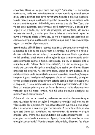 65
encontrar Deus, ou o que quer que seja? Quer dizer — enquanto
você ouve, pode ver imediatamente a verdade do que está sendo
dito? Estou dizendo que deve haver uma firmeza e quietude absolu-
tas da mente, e que qualquer empenho para obter esse estado indi-
ca uma mente que está dividida, uma mente que diz “Por Zeus, de-
vo ter essa quietude, essa firmeza, será maravilhoso”, e então per-
segue esse estado por meio da disciplina, do controle, de várias
formas de sanção, e assim por diante. Mas se a mente é capaz de
ouvir a verdade dessa afirmação, se vê a necessidade absoluta de
controle completo, então você descobrirá que não é preciso esforço
algum para obter algum estado.
Isso é muito difícil? Estou receoso que seja, porque, como você vê,
a maioria de nós pensa em termos de esforço; há sempre a entida-
de que está fazendo um esforço para obter um resultado e, portan-
to, há conflito. Você ouve a afirmação de que a mente pode estar
absolutamente calma e firme, controlada, ou leu e pensou algo a
respeito, e diz: “devo obter esse estado”, e assim o persegue por
meio de controle, disciplina, meditação, e assim por diante. Nesse
processo há esforço, há conformidade, segue-se um padrão, há o
estabelecimento de autoridade, e as várias outras complicações que
surgem. Agora, qualquer esforço para obter um resultado, qualquer
forma de desejo para adquirir um estado torna a mente mesquinha
e pequena, e uma mente assim nunca terá a possibilidade de estar
livre para estar quieta, para ser firme. Se vemos muito claramente a
verdade que há nisso, então, não há uma quietude absoluta da
mente? Você compreende?
Colocando de outra maneira, podemos ver muito claramente que
para qualquer forma de ação é necessária energia. Até mesmo se
você quiser ser um homem rico, deve devotar sua vida a isso, deve
dar a esse tema a sua energia concentrada. E para descobrir aquilo
que está além das atividades, os movimentos da mente — o que
implica uma tremenda profundidade no autoconhecimento — a
energia concentrada é essencial. Agora, como pode acontecer essa
energia concentrada? Vendo a necessidade dela, dizemos “eu devo
 