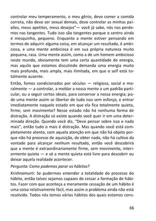 66
controlar meu temperamento, o meu gênio, devo comer a comida
correta, não devo ser sexual demais, devo controlar as minhas pai-
xões, meus apetites, meus desejos”— você já sabe, nós nos perde-
mos nas tangentes. Tudo isso são tangentes porque o centro ainda
é mesquinho, pequeno. Enquanto a mente estiver pensando em
termos de adquirir alguma coisa, em alcançar um resultado, é ambi-
ciosa, e uma mente ambiciosa é em sua própria natureza muito
pequena, rasa. Uma mente assim, como a de um homem ambicioso
neste mundo, obviamente tem uma certa quantidade de energia,
mas aquilo que estamos discutindo demanda uma energia muito
mais profunda, mais ampla, mais ilimitada, em que o self está to-
talmente ausente.
Então, fomos condicionados por séculos — religiosa, social e mo-
ralmente — a controlar, a moldar a nossa mente a um padrão parti-
cular, ou a seguir certos ideais, para conservar a nossa energia; po-
de uma mente assim se libertar de tudo isso sem esforço, e entrar
imediatamente naquele estado em que ela fica totalmente quieta,
firme, sem movimento? Nesse estado não há nenhuma forma de
distração. A distração só existe quando você quer ir em uma deter-
minada direção. Quando você diz, “Devo pensar sobre isso e nada
mais”, então tudo o mais é distração. Mas quando você está com-
pletamente atento, com aquela atenção em que não há objeto por-
que não há processo de aquisição, de obter nada, não há cultivo da
vontade para alcançar nenhum resultado, então você descobrirá
que a mente é extraordinariamente firme, sem movimento, interi-
ormente quieta — e só a mente quieta está livre para descobrir ou
deixar aquela realidade acontecer.
Pergunta: Como podemos parar os hábitos?
Krishnamurti: Se pudermos entender a totalidade do processo do
hábito, então talvez sejamos capazes de cessar a formação de hábi-
tos. Fazer com que aconteça a meramente cessação de um hábito é
uma coisa relativamente fácil, mas assim o problema ainda não está
resolvido. Todos nós temos vários hábitos dos quais estamos cons-
 