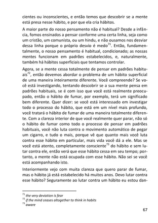 67
cientes ou inconscientes, e então temos que descobrir se a mente
está presa nesse hábito, e por que ela cria hábitos.
A maior parte do nosso pensamento não é habitual? Desde a infân-
cia, fomos ensinados a pensar conforme uma certa linha, seja como
um cristão, um comunista, ou um hindu, e não ousamos nos desviar
dessa linha porque o próprio desvio é medo71
. Então, fundamen-
talmente, o nosso pensamento é habitual, condicionado; as nossas
mentes funcionam em padrões estabelecidos, e, naturalmente,
também há hábitos superficiais que tentamos controlar.
Agora, se a mente cessa totalmente de pensar em padrões habitu-
ais72
, então devemos abordar o problema de um hábito superficial
de uma maneira inteiramente diferente. Você compreende? Se vo-
cê está investigando, tentando descobrir se a sua mente pensa em
padrões habituais, se é com isso que você está realmente preocu-
pado, então o hábito de fumar, por exemplo, terá um significado
bem diferente. Quer dizer: se você está interessado em investigar
todo o processo do hábito, que está em um nível mais profundo,
você tratará o hábito de fumar de uma maneira totalmente diferen-
te. Com a clareza interior de que você realmente quer parar, não só
o hábito de fumar como todo o processo de pensar em padrões
habituais, você não luta contra o movimento automático de pegar
um cigarro, e tudo o mais, porque vê que quanto mais você luta
contra esse hábito em particular, mais vida você dá a ele. Mas se
você está atento, completamente consciente73
do hábito e sem lu-
tar contra ele, então verá que esse hábito cessa em seu tempo; por-
tanto, a mente não está ocupada com esse hábito. Não sei se você
está acompanhando isto.
Interiormente vejo com muita clareza que quero parar de fumar,
mas o hábito já está estabelecido há muitos anos. Devo lutar contra
esse hábito? Seguramente ao lutar contra um hábito eu estou dan-
71
the very deviation is fear
72
if the mind ceases altogether to think in habits
73
aware
 