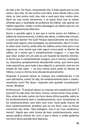 68
do vida a ele. Por favor, compreenda isto. A tudo aquilo que eu luto
contra, dou vida. Se luto contra uma ideia, estou dando vida a essa
ideia; se luto contra você, dou vida a você para lutar contra mim.
Devo ver isso muito claramente, e só posso fazer isso se estiver
olhando para a totalidade do problema do hábito, não apenas um
hábito específico. Então a minha abordagem ao hábito está em um
nível completamente diferente.
Assim, a questão agora é: por que a mente pensa em hábitos, o
hábito do relacionamento, o hábito das ideias, o hábito das crenças,
e assim por diante? Por quê? Porque essencialmente ela está bus-
cando estar segura, estar protegida, ser permanente, não é? A men-
te odeia estar incerta, então deve ter hábitos como meio para a sua
segurança. Uma mente que está segura nunca pode se libertar do
hábito, só a mente que é completamente insegura — o que não
quer dizer acabar em um asilo ou um hospital de doentes mentais.
A mente que é completamente insegura, que é incerta, investigati-
va, inquisitiva, perpetuamente descobrindo coisas, que morre para
cada experiência, para tudo o que adquiriu e, portanto, está em um
estado de não saber — só uma mente assim pode se libertar do
hábito, e essa é a forma mais elevada de pensamento.
Pergunta: É possível educar as crianças sem condicioná-las, e em
caso afirmativo, como? Se não, há condicionamento bom e condici-
onamento ruim? Por favor, responda esta questão incondicional-
mente. [Risadas]
Krishnamurti: “É possível educar as crianças sem condicioná-las?” É
possível? Eu não acho. Por favor, escute, vamos entrar nisso juntos.
Mas, antes de tudo, vamos nos livrar dessa última questão, sobre se
há condicionamento bom e condicionamento ruim. Certamente só
há condicionamento, nem bom nem ruim. Você pode chamar de
bom condicionamento acreditar que há um Deus, mas na Rússia
comunista eles dirão: “Que bobagem; esse é um mau condiciona-
mento”. Aquilo que você chama de bom condicionamento, outra
pessoa poderá chamar de ruim, o que é óbvio, e então podemos
nos livrar dessa questão bem depressa.
 